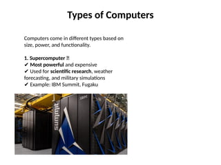 Types of Computers
Computers come in different types based on
size, power, and functionality.
1. Supercomputer 🚀
✔ Most powerful and expensive
Used for
✔ scientific research, weather
forecasting, and military simulations
Example: IBM Summit, Fugaku
✔
 
