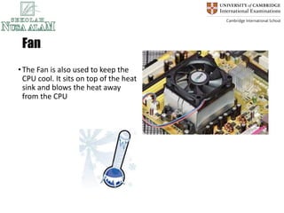 Fan
•The Fan is also used to keep the
CPU cool. It sits on top of the heat
sink and blows the heat away
from the CPU
 