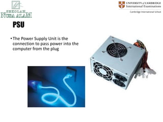 PSU
•The Power Supply Unit is the
connection to pass power into the
computer from the plug
 