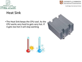 Heat Sink
•The Heat Sink keeps the CPU cool. As the
CPU works very hard to gets very hot. If
it gets too hot it will stop working
 