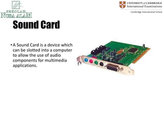 Sound Card
•A Sound Card is a device which
can be slotted into a computer
to allow the use of audio
components for multimedia
applications.
 