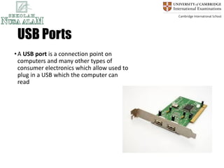 USB Ports
•A USB port is a connection point on
computers and many other types of
consumer electronics which allow used to
plug in a USB which the computer can
read
 