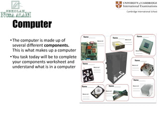 Computer
•The computer is made up of
several different components.
This is what makes up a computer
•You task today will be to complete
your components worksheet and
understand what is in a computer
 