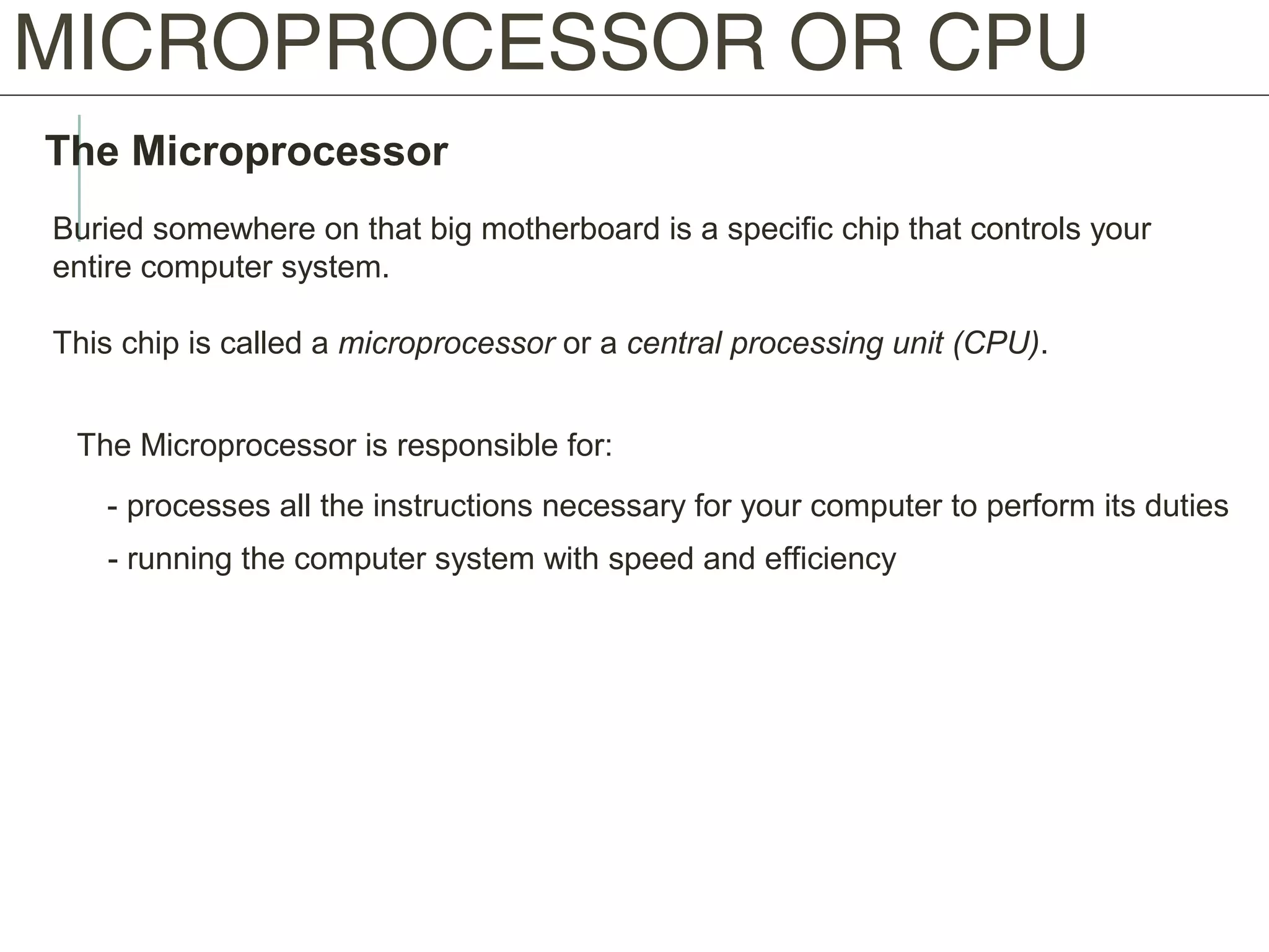 MICROPROCESSOR OR CPU
The Microprocessor
Buried somewhere on that big motherboard is a specific chip that controls your
entire computer system.
This chip is called a microprocessor or a central processing unit (CPU).
The Microprocessor is responsible for:
- processes all the instructions necessary for your computer to perform its duties
- running the computer system with speed and efficiency
 