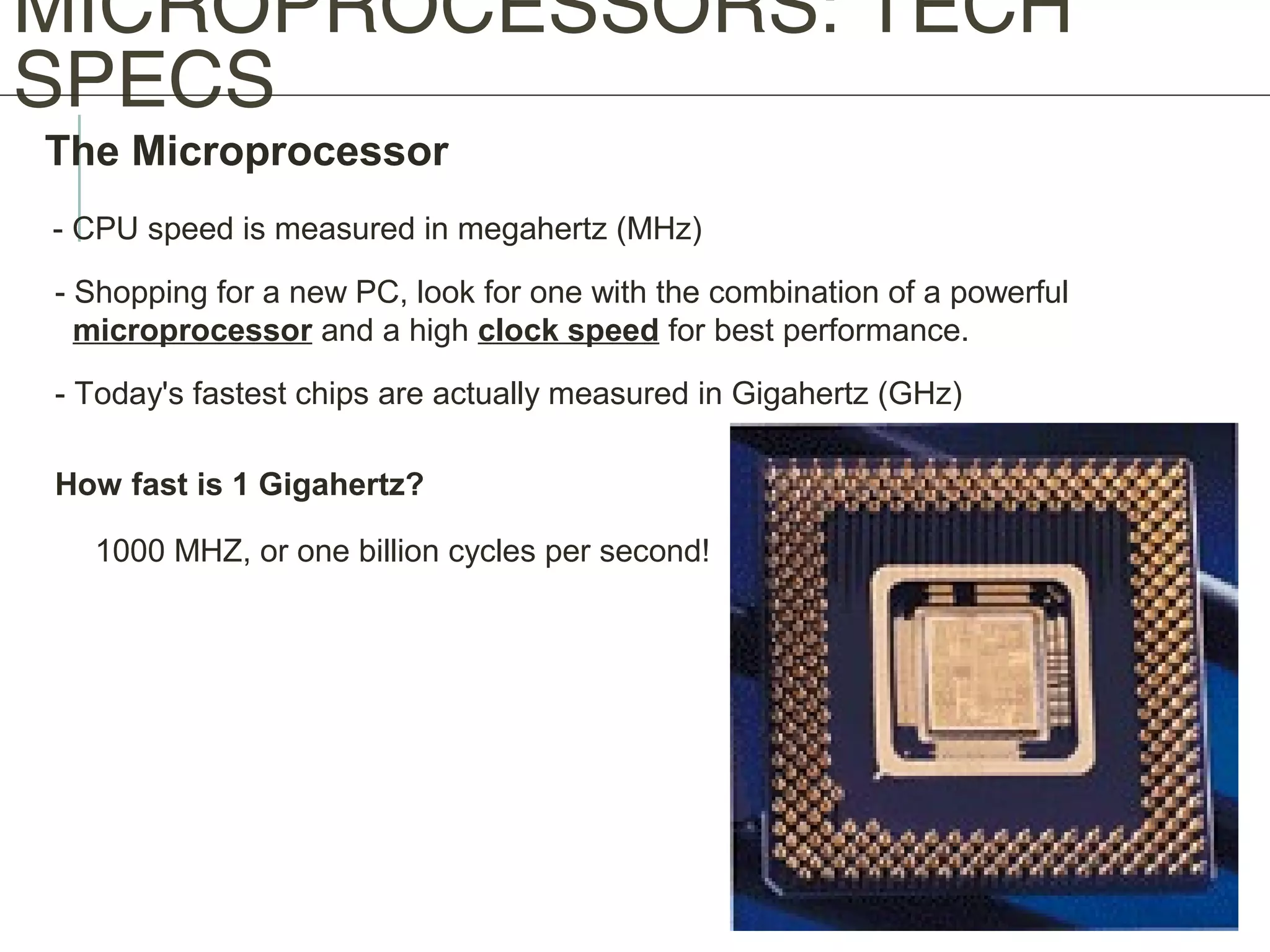 MICROPROCESSORS: TECH
SPECS
The Microprocessor
- CPU speed is measured in megahertz (MHz)
- Shopping for a new PC, look for one with the combination of a powerful
microprocessor and a high clock speed for best performance.
- Today's fastest chips are actually measured in Gigahertz (GHz)
How fast is 1 Gigahertz?
1000 MHZ, or one billion cycles per second!
 
