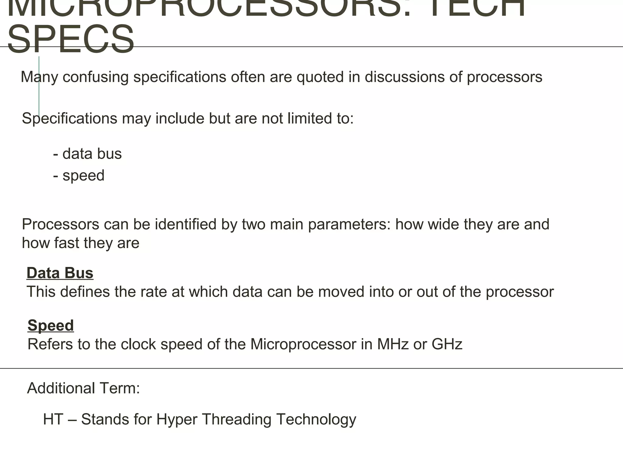 MICROPROCESSORS: TECH
SPECS
Many confusing specifications often are quoted in discussions of processors
Specifications may include but are not limited to:
- data bus
- speed
Processors can be identified by two main parameters: how wide they are and
how fast they are
Data Bus
This defines the rate at which data can be moved into or out of the processor
Speed
Refers to the clock speed of the Microprocessor in MHz or GHz
Additional Term:
HT – Stands for Hyper Threading Technology
 