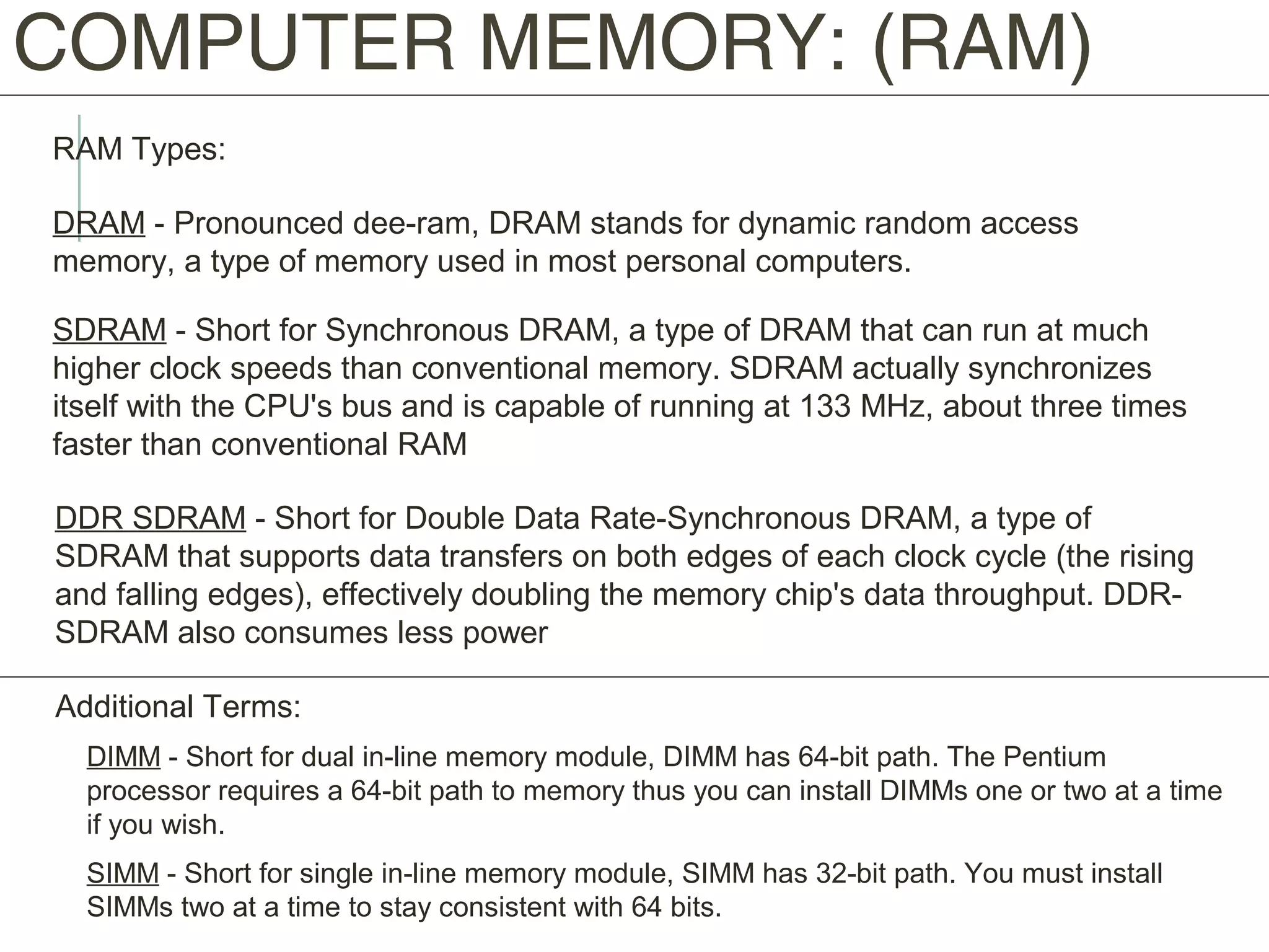 COMPUTER MEMORY: (RAM)
RAM Types:
DRAM - Pronounced dee-ram, DRAM stands for dynamic random access
memory, a type of memory used in most personal computers.
SDRAM - Short for Synchronous DRAM, a type of DRAM that can run at much
higher clock speeds than conventional memory. SDRAM actually synchronizes
itself with the CPU's bus and is capable of running at 133 MHz, about three times
faster than conventional RAM
DDR SDRAM - Short for Double Data Rate-Synchronous DRAM, a type of
SDRAM that supports data transfers on both edges of each clock cycle (the rising
and falling edges), effectively doubling the memory chip's data throughput. DDR-
SDRAM also consumes less power
Additional Terms:
DIMM - Short for dual in-line memory module, DIMM has 64-bit path. The Pentium
processor requires a 64-bit path to memory thus you can install DIMMs one or two at a time
if you wish.
SIMM - Short for single in-line memory module, SIMM has 32-bit path. You must install
SIMMs two at a time to stay consistent with 64 bits.
 