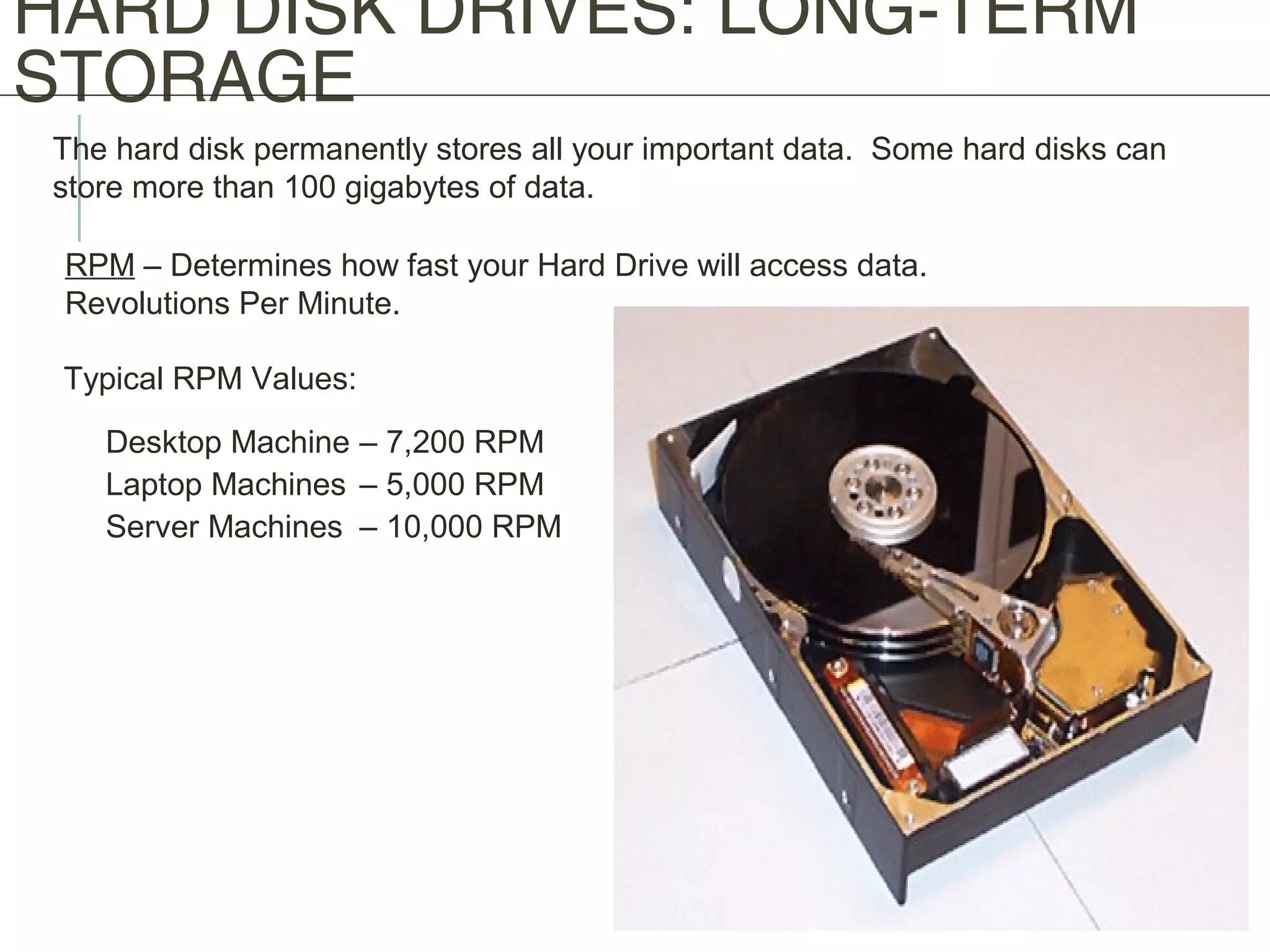 HARD DISK DRIVES: LONG-TERM
STORAGE
The hard disk permanently stores all your important data. Some hard disks can
store more than 100 gigabytes of data.
RPM – Determines how fast your Hard Drive will access data.
Revolutions Per Minute.
Typical RPM Values:
Desktop Machine – 7,200 RPM
Laptop Machines – 5,000 RPM
Server Machines – 10,000 RPM
 