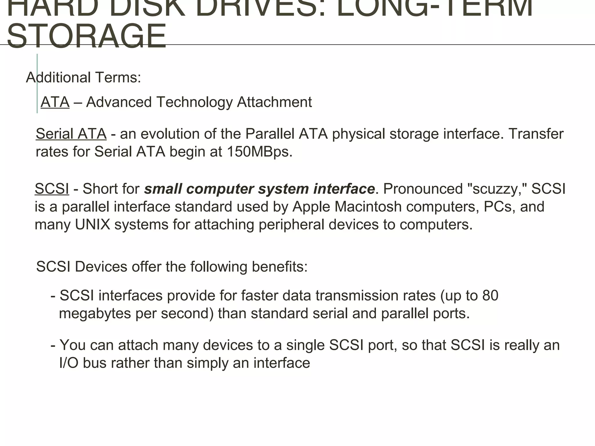 HARD DISK DRIVES: LONG-TERM
STORAGE
Additional Terms:
ATA – Advanced Technology Attachment
Serial ATA - an evolution of the Parallel ATA physical storage interface. Transfer
rates for Serial ATA begin at 150MBps.
SCSI - Short for small computer system interface. Pronounced "scuzzy," SCSI
is a parallel interface standard used by Apple Macintosh computers, PCs, and
many UNIX systems for attaching peripheral devices to computers.
SCSI Devices offer the following benefits:
- SCSI interfaces provide for faster data transmission rates (up to 80
megabytes per second) than standard serial and parallel ports.
- You can attach many devices to a single SCSI port, so that SCSI is really an
I/O bus rather than simply an interface
 