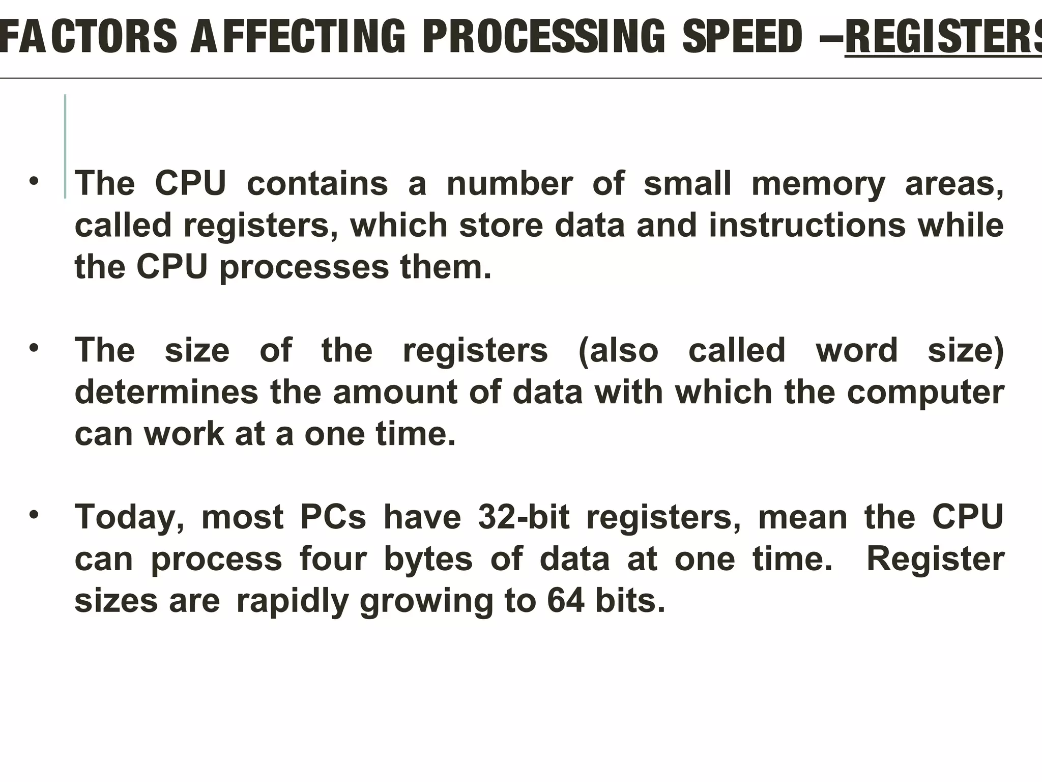 FACTORS AFFECTING PROCESSING SPEED –REGISTERS
• The CPU contains a number of small memory areas,
called registers, which store data and instructions while
the CPU processes them.
• The size of the registers (also called word size)
determines the amount of data with which the computer
can work at a one time.
• Today, most PCs have 32-bit registers, mean the CPU
can process four bytes of data at one time. Register
sizes are rapidly growing to 64 bits.
 