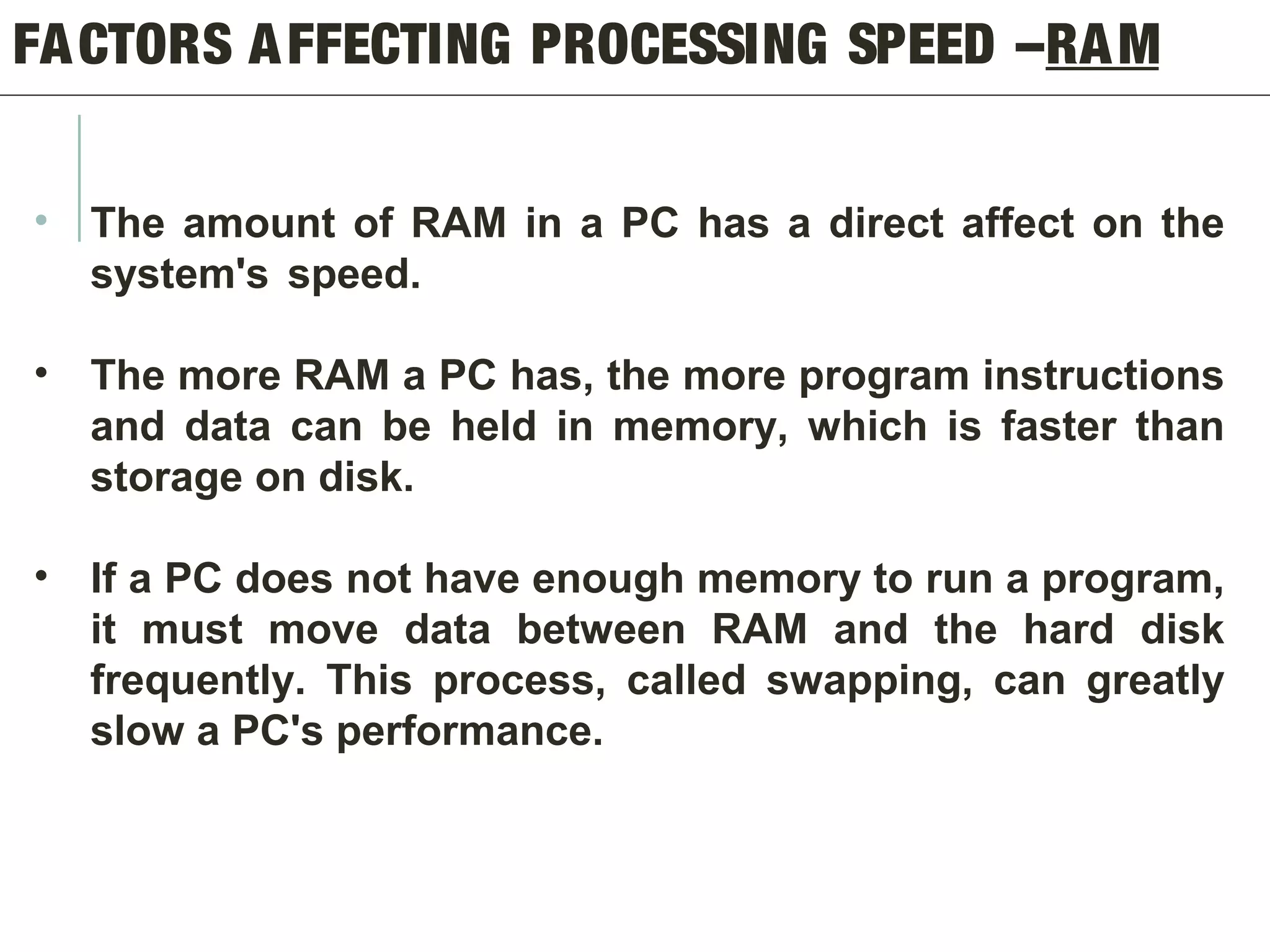 FACTORS AFFECTING PROCESSING SPEED –RAM
• The amount of RAM in a PC has a direct affect on the
system's speed.
• The more RAM a PC has, the more program instructions
and data can be held in memory, which is faster than
storage on disk.
• If a PC does not have enough memory to run a program,
it must move data between RAM and the hard disk
frequently. This process, called swapping, can greatly
slow a PC's performance.
 