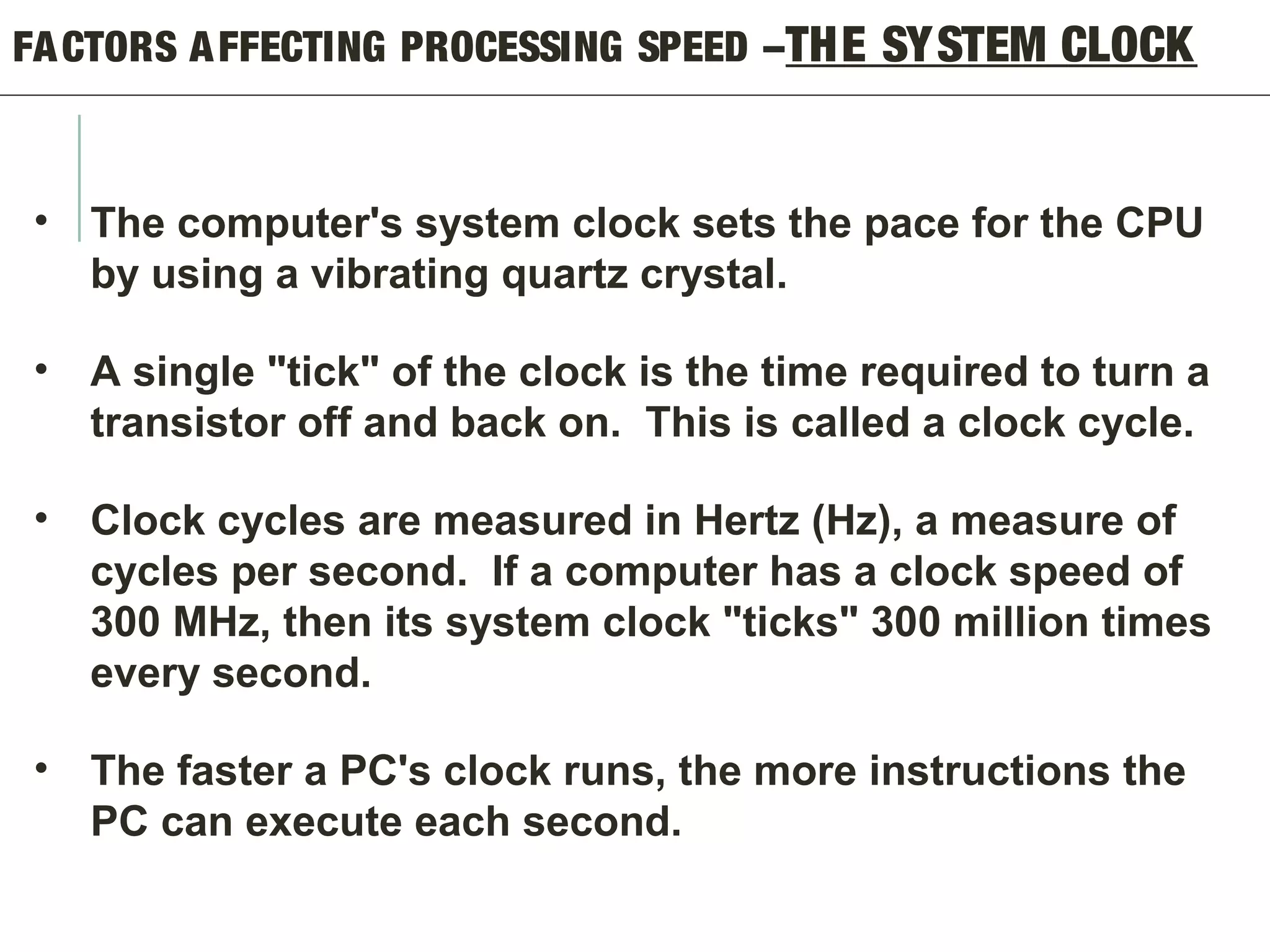 FACTORS AFFECTING PROCESSING SPEED –THE SYSTEM CLOCK
• The computer's system clock sets the pace for the CPU
by using a vibrating quartz crystal.
• A single "tick" of the clock is the time required to turn a
transistor off and back on. This is called a clock cycle.
• Clock cycles are measured in Hertz (Hz), a measure of
cycles per second. If a computer has a clock speed of
300 MHz, then its system clock "ticks" 300 million times
every second.
• The faster a PC's clock runs, the more instructions the
PC can execute each second.
 