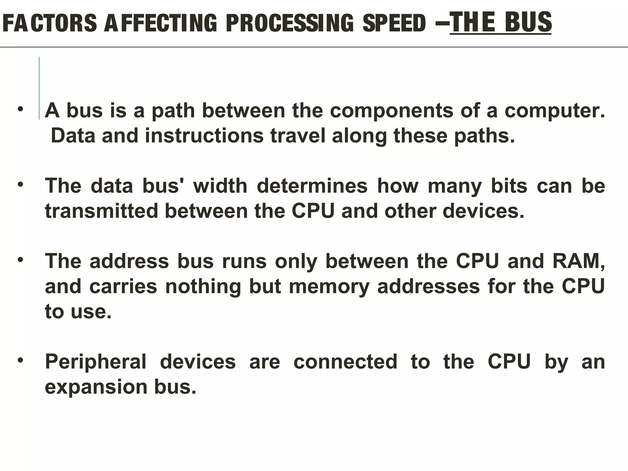 FACTORS AFFECTING PROCESSING SPEED –THE BUS
• A bus is a path between the components of a computer.
Data and instructions travel along these paths.
• The data bus' width determines how many bits can be
transmitted between the CPU and other devices.
• The address bus runs only between the CPU and RAM,
and carries nothing but memory addresses for the CPU
to use.
• Peripheral devices are connected to the CPU by an
expansion bus.
 