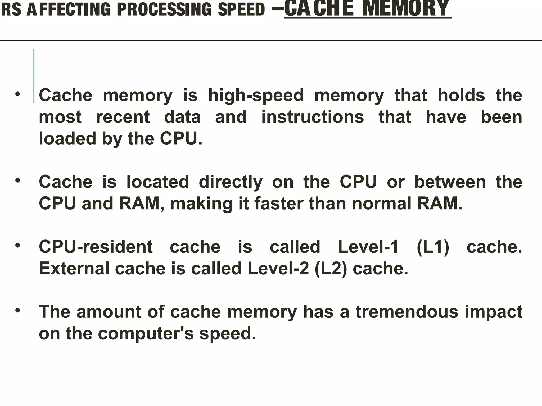 ORS AFFECTING PROCESSING SPEED –CACHE MEMORY
• Cache memory is high-speed memory that holds the
most recent data and instructions that have been
loaded by the CPU.
• Cache is located directly on the CPU or between the
CPU and RAM, making it faster than normal RAM.
• CPU-resident cache is called Level-1 (L1) cache.
External cache is called Level-2 (L2) cache.
• The amount of cache memory has a tremendous impact
on the computer's speed.
 
