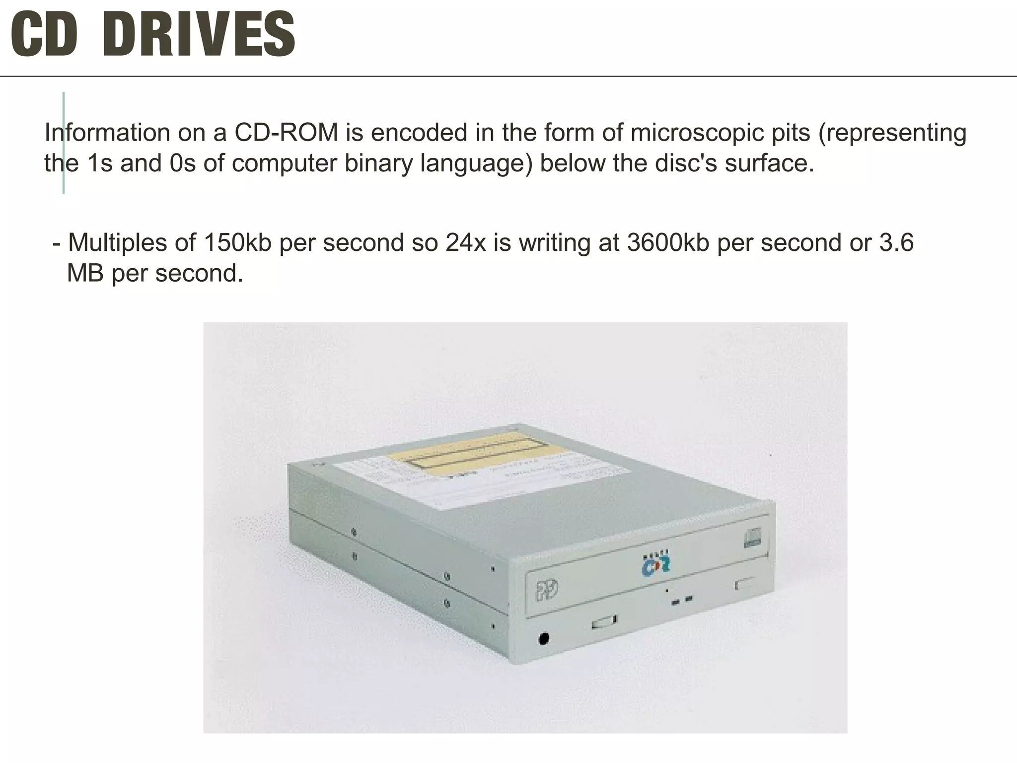 CD DRIVES
Information on a CD-ROM is encoded in the form of microscopic pits (representing
the 1s and 0s of computer binary language) below the disc's surface.
- Multiples of 150kb per second so 24x is writing at 3600kb per second or 3.6
MB per second.
 