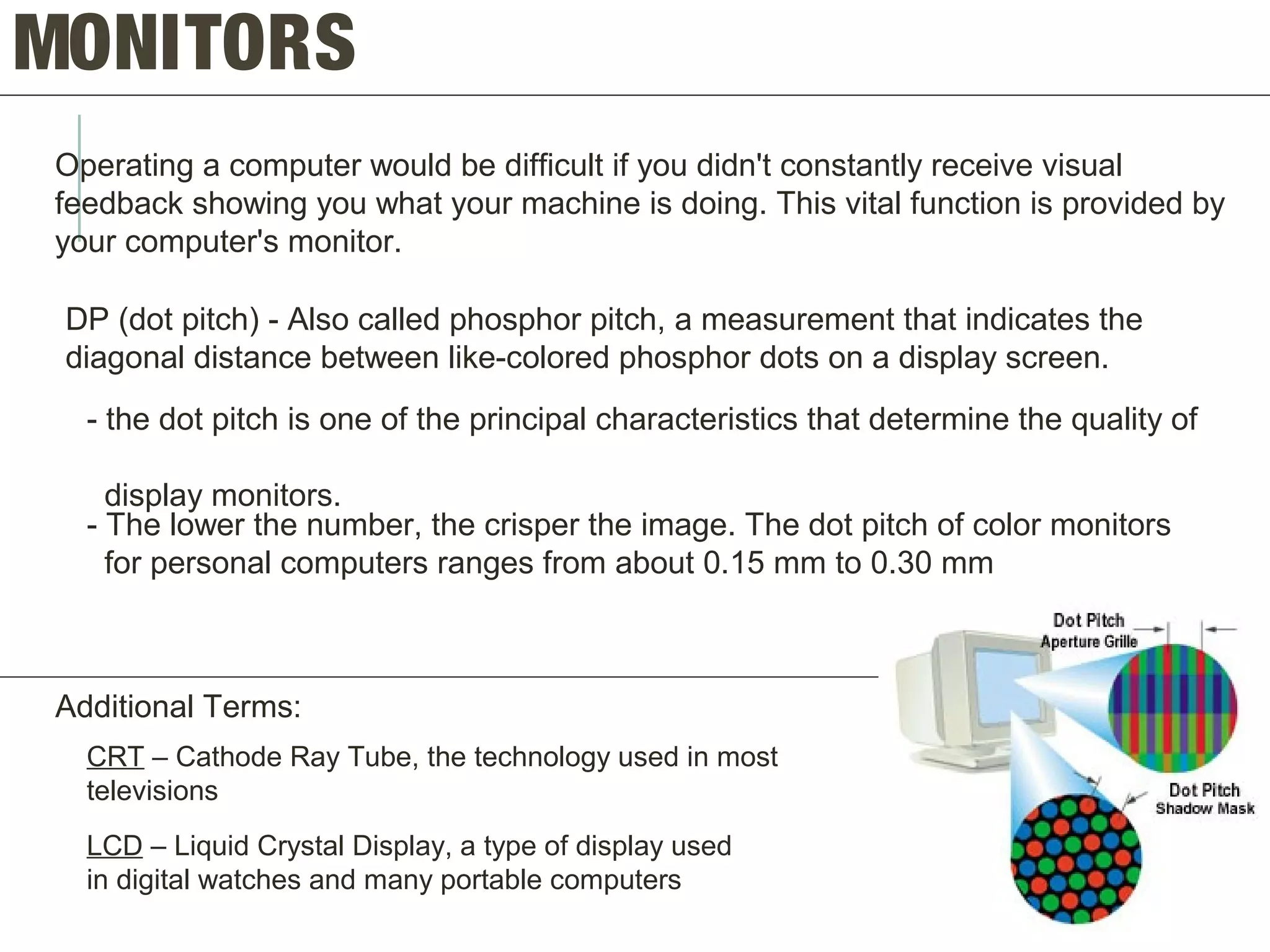 MONITORS
Operating a computer would be difficult if you didn't constantly receive visual
feedback showing you what your machine is doing. This vital function is provided by
your computer's monitor.
DP (dot pitch) - Also called phosphor pitch, a measurement that indicates the
diagonal distance between like-colored phosphor dots on a display screen.
- the dot pitch is one of the principal characteristics that determine the quality of
display monitors.
- The lower the number, the crisper the image. The dot pitch of color monitors
for personal computers ranges from about 0.15 mm to 0.30 mm
Additional Terms:
CRT – Cathode Ray Tube, the technology used in most
televisions
LCD – Liquid Crystal Display, a type of display used
in digital watches and many portable computers
 