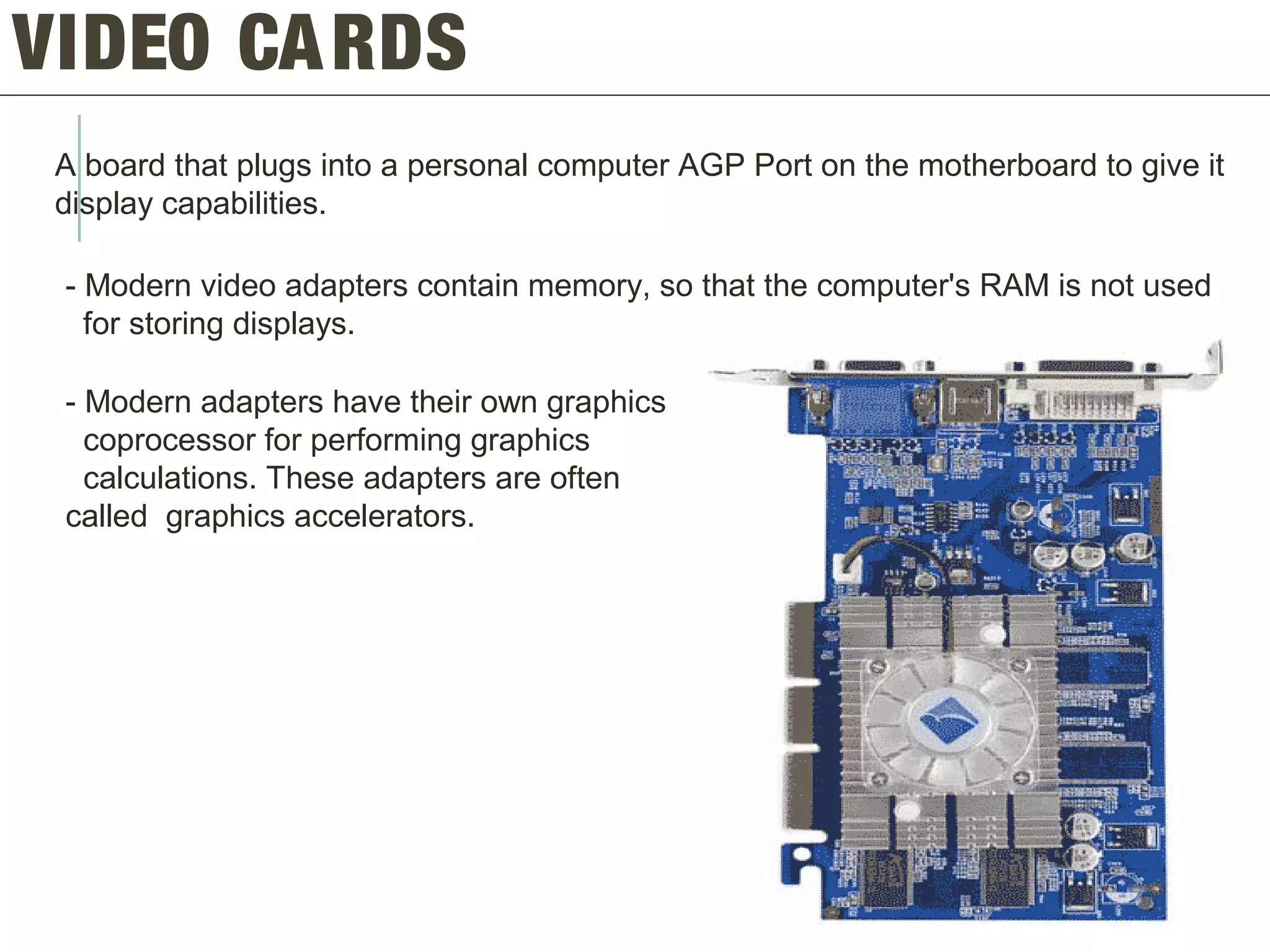 VIDEO CARDS
A board that plugs into a personal computer AGP Port on the motherboard to give it
display capabilities.
- Modern video adapters contain memory, so that the computer's RAM is not used
for storing displays.
- Modern adapters have their own graphics
coprocessor for performing graphics
calculations. These adapters are often
called graphics accelerators.
 