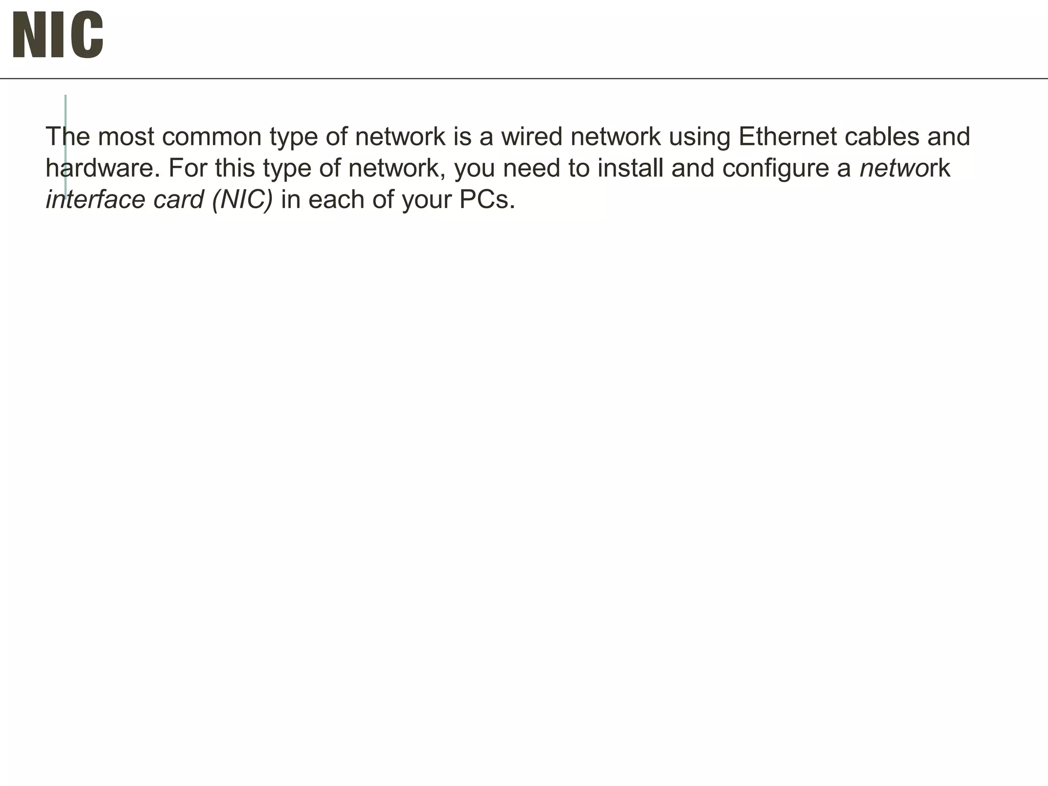 NIC
The most common type of network is a wired network using Ethernet cables and
hardware. For this type of network, you need to install and configure a network
interface card (NIC) in each of your PCs.
 