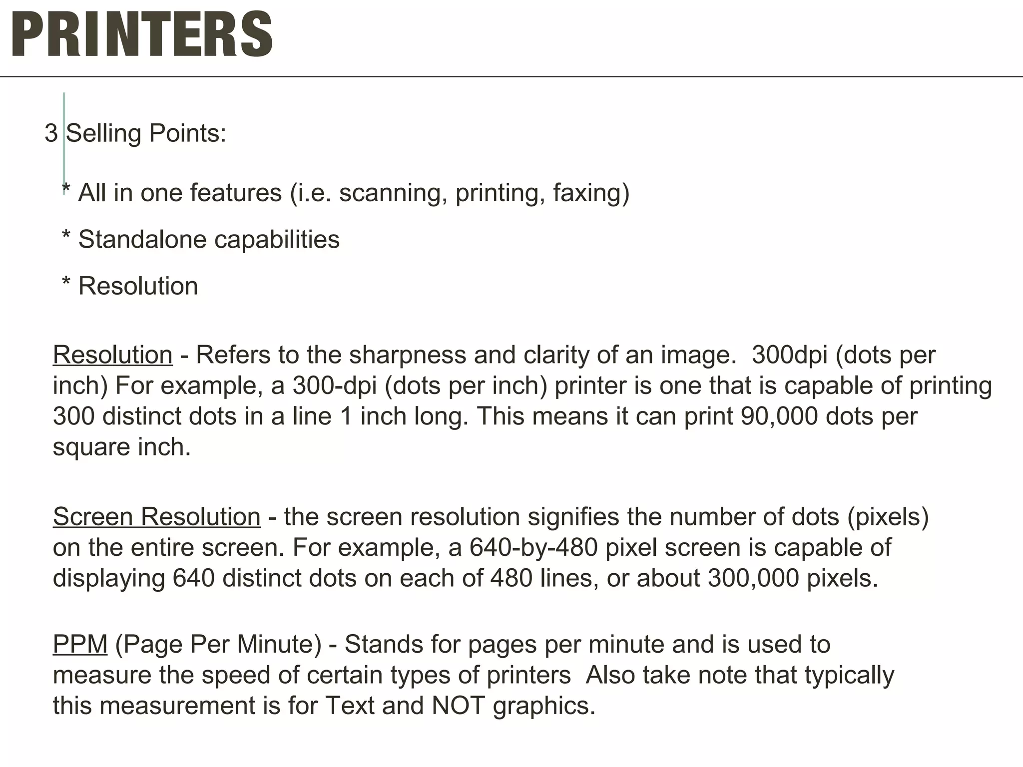 PRINTERS
3 Selling Points:
* All in one features (i.e. scanning, printing, faxing)
* Standalone capabilities
* Resolution
Resolution - Refers to the sharpness and clarity of an image. 300dpi (dots per
inch) For example, a 300-dpi (dots per inch) printer is one that is capable of printing
300 distinct dots in a line 1 inch long. This means it can print 90,000 dots per
square inch.
Screen Resolution - the screen resolution signifies the number of dots (pixels)
on the entire screen. For example, a 640-by-480 pixel screen is capable of
displaying 640 distinct dots on each of 480 lines, or about 300,000 pixels.
PPM (Page Per Minute) - Stands for pages per minute and is used to
measure the speed of certain types of printers Also take note that typically
this measurement is for Text and NOT graphics.
 