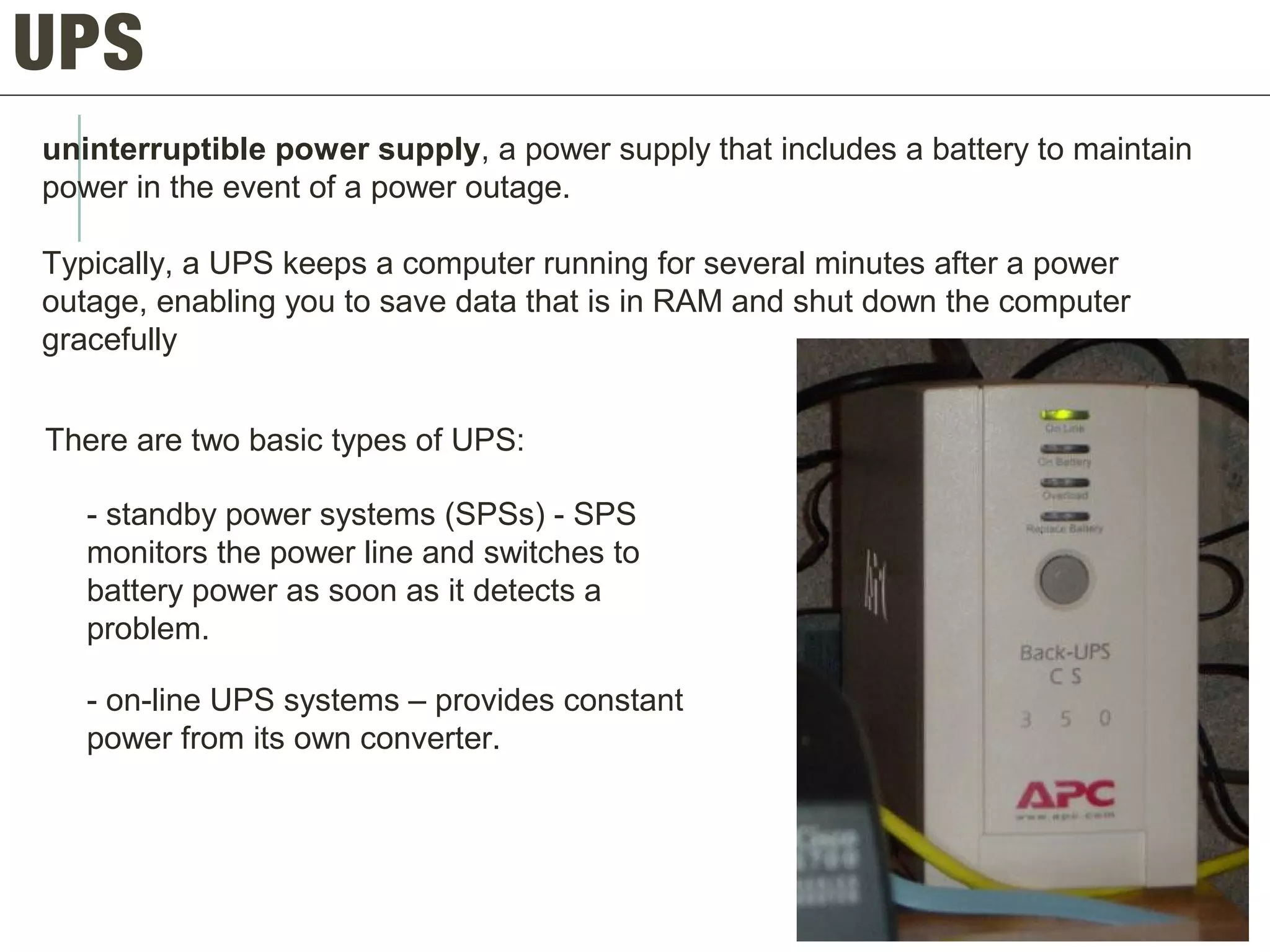 UPS
uninterruptible power supply, a power supply that includes a battery to maintain
power in the event of a power outage.
Typically, a UPS keeps a computer running for several minutes after a power
outage, enabling you to save data that is in RAM and shut down the computer
gracefully
There are two basic types of UPS:
- standby power systems (SPSs) - SPS
monitors the power line and switches to
battery power as soon as it detects a
problem.
- on-line UPS systems – provides constant
power from its own converter.
 
