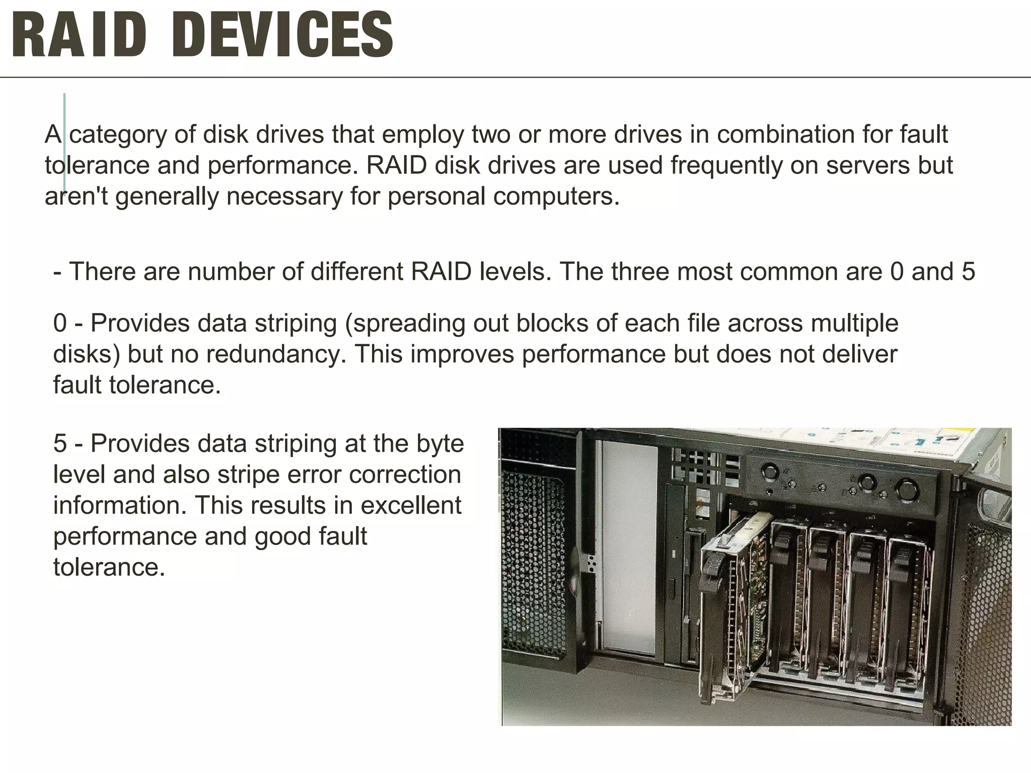 RAID DEVICES
A category of disk drives that employ two or more drives in combination for fault
tolerance and performance. RAID disk drives are used frequently on servers but
aren't generally necessary for personal computers.
- There are number of different RAID levels. The three most common are 0 and 5
0 - Provides data striping (spreading out blocks of each file across multiple
disks) but no redundancy. This improves performance but does not deliver
fault tolerance.
5 - Provides data striping at the byte
level and also stripe error correction
information. This results in excellent
performance and good fault
tolerance.
 