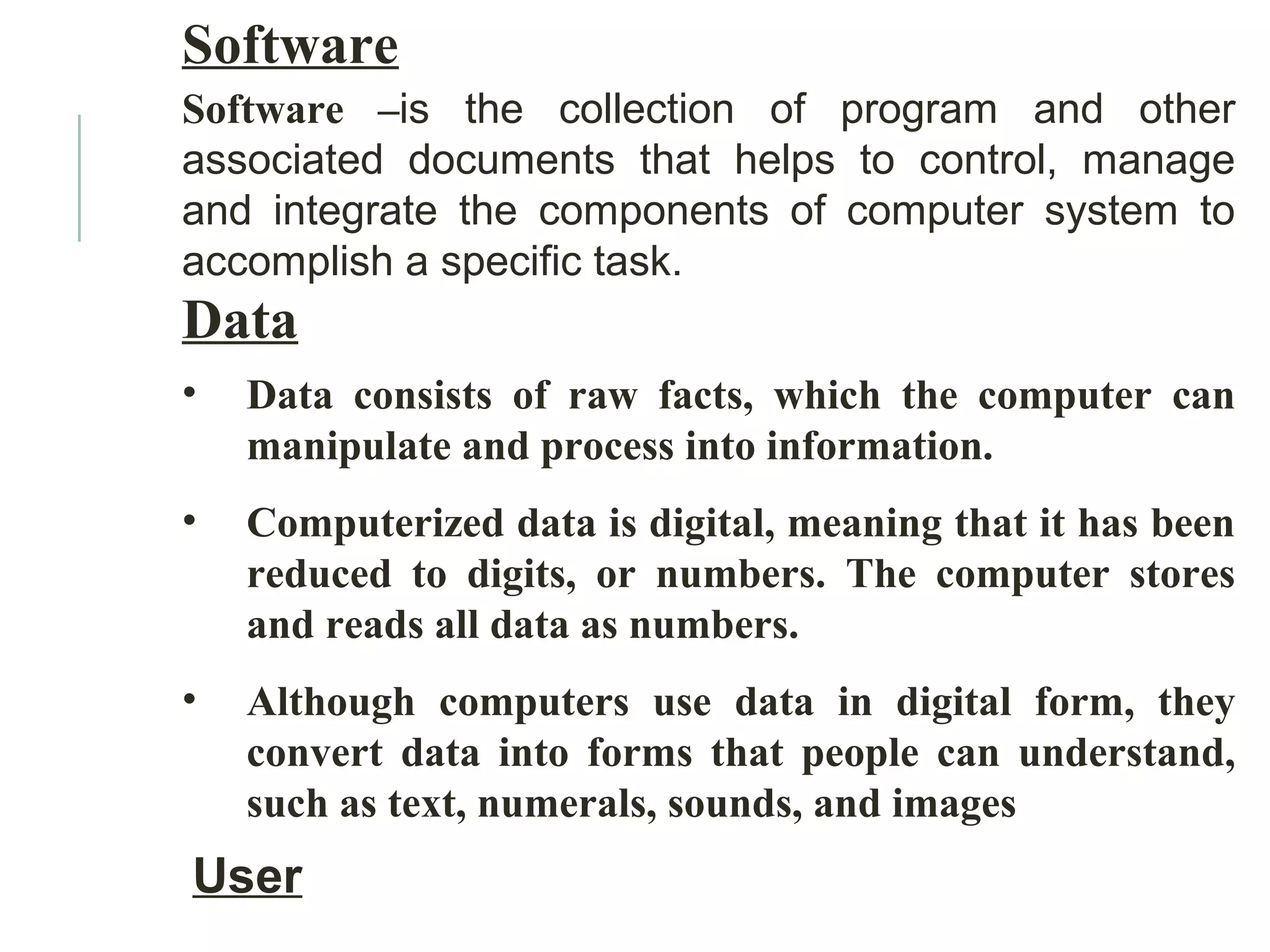Software
Software –is the collection of program and other
associated documents that helps to control, manage
and integrate the components of computer system to
accomplish a specific task.
Data
• Data consists of raw facts, which the computer can
manipulate and process into information.
• Computerized data is digital, meaning that it has been
reduced to digits, or numbers. The computer stores
and reads all data as numbers.
• Although computers use data in digital form, they
convert data into forms that people can understand,
such as text, numerals, sounds, and images
User
 