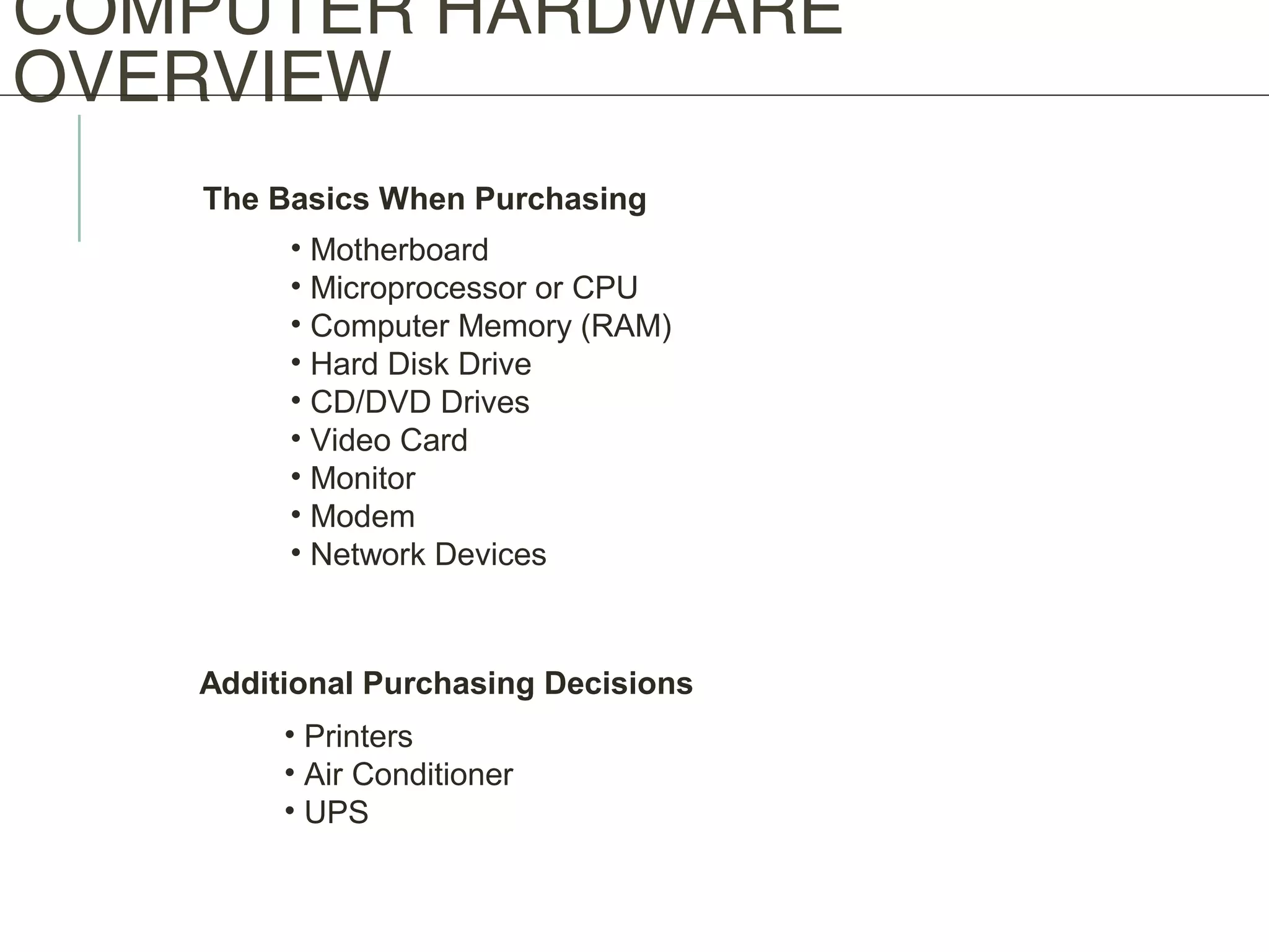 COMPUTER HARDWARE
OVERVIEW
The Basics When Purchasing
• Motherboard
• Microprocessor or CPU
• Computer Memory (RAM)
• Hard Disk Drive
• CD/DVD Drives
• Video Card
• Monitor
• Modem
• Network Devices
Additional Purchasing Decisions
• Printers
• Air Conditioner
• UPS
 