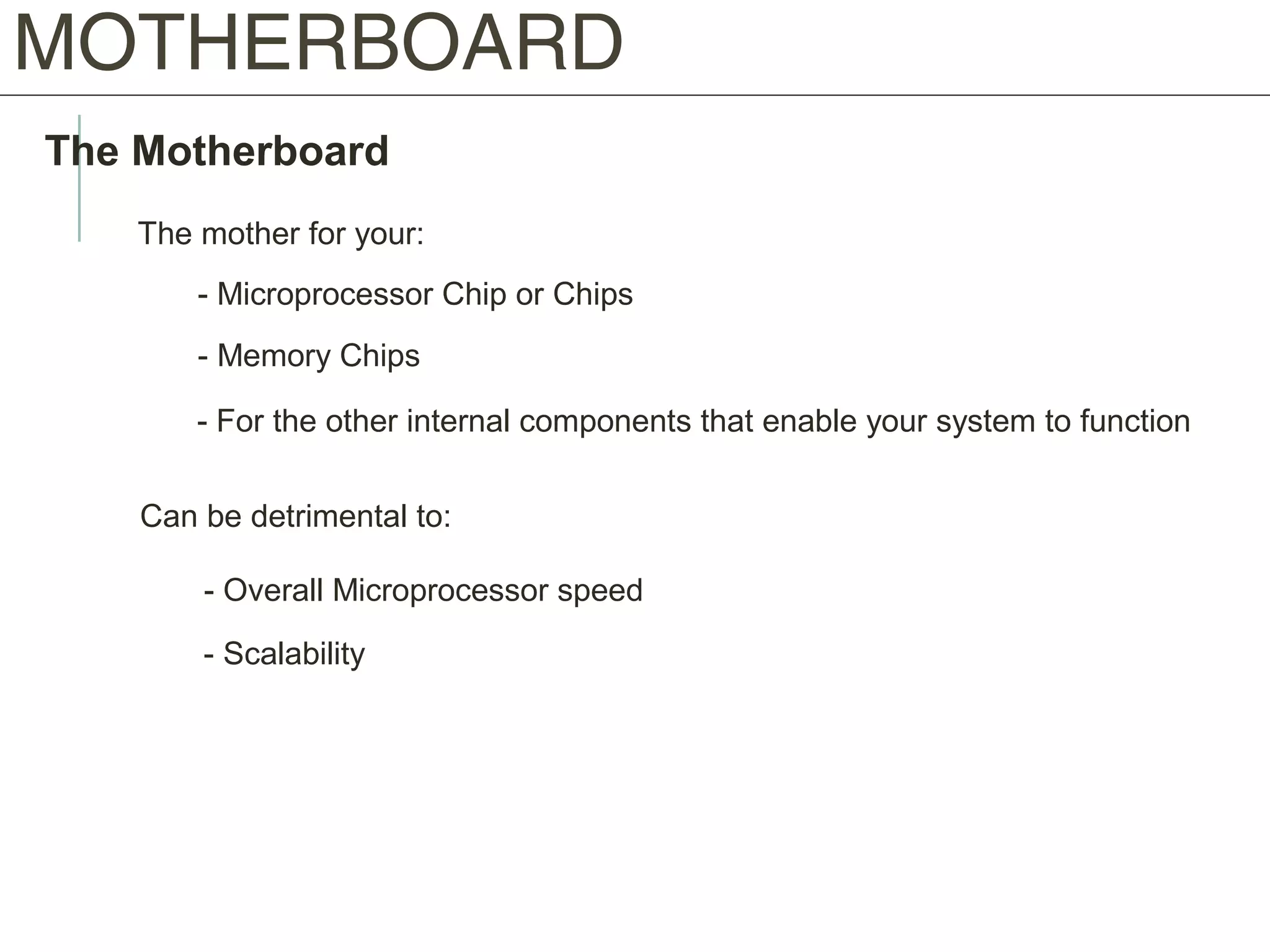 MOTHERBOARD
The Motherboard
The mother for your:
- Microprocessor Chip or Chips
- Memory Chips
- For the other internal components that enable your system to function
Can be detrimental to:
- Overall Microprocessor speed
- Scalability
 