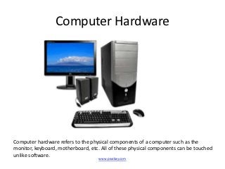 Computer Hardware




Computer hardware refers to the physical components of a computer such as the
monitor, keyboard, motherboard, etc. All of these physical components can be touched
unlike software.
                                    www.pixabay.com
 