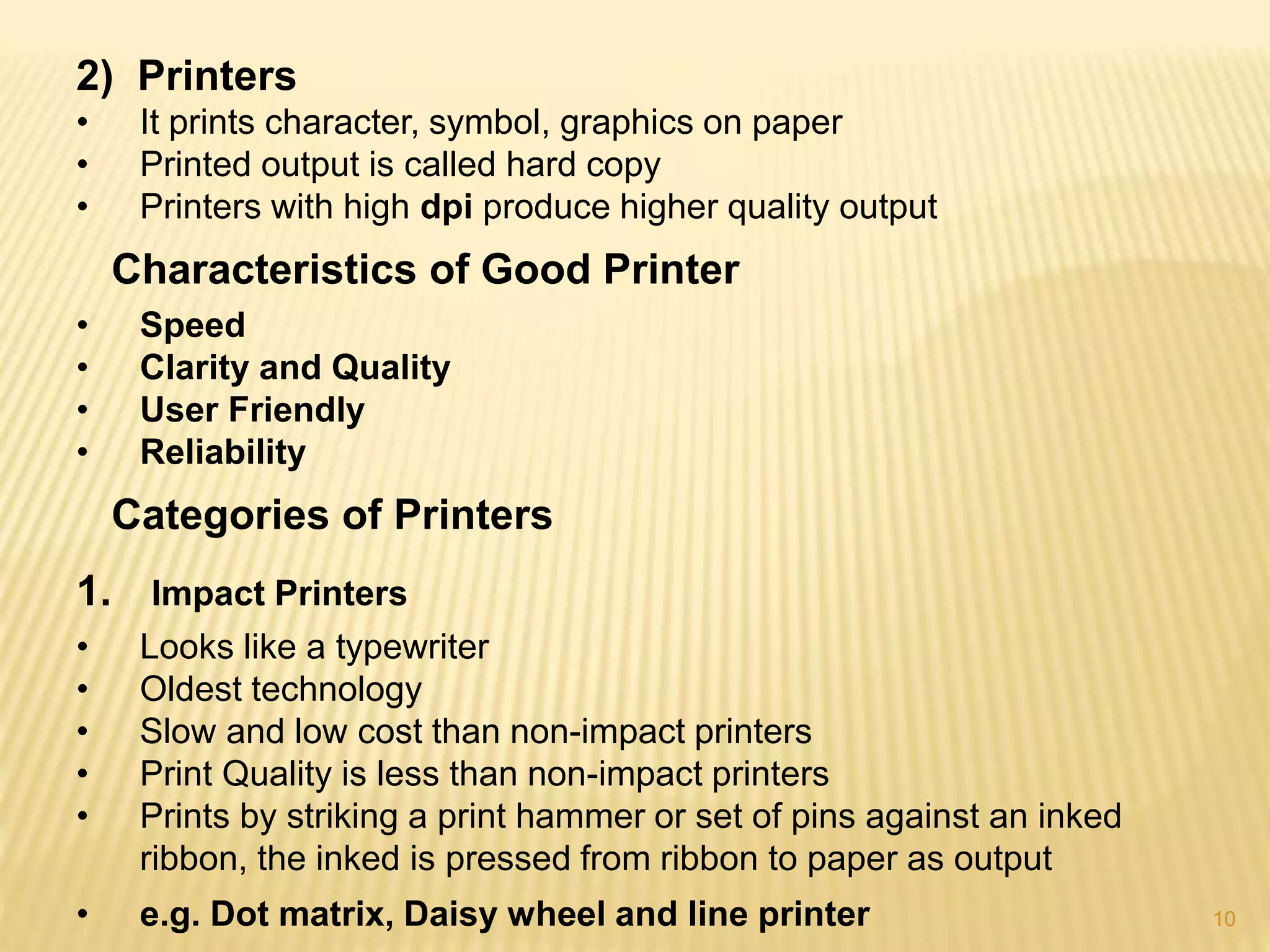 10
2) Printers
• It prints character, symbol, graphics on paper
• Printed output is called hard copy
• Printers with high dpi produce higher quality output
Characteristics of Good Printer
• Speed
• Clarity and Quality
• User Friendly
• Reliability
Categories of Printers
1. Impact Printers
• Looks like a typewriter
• Oldest technology
• Slow and low cost than non-impact printers
• Print Quality is less than non-impact printers
• Prints by striking a print hammer or set of pins against an inked
ribbon, the inked is pressed from ribbon to paper as output
• e.g. Dot matrix, Daisy wheel and line printer
 