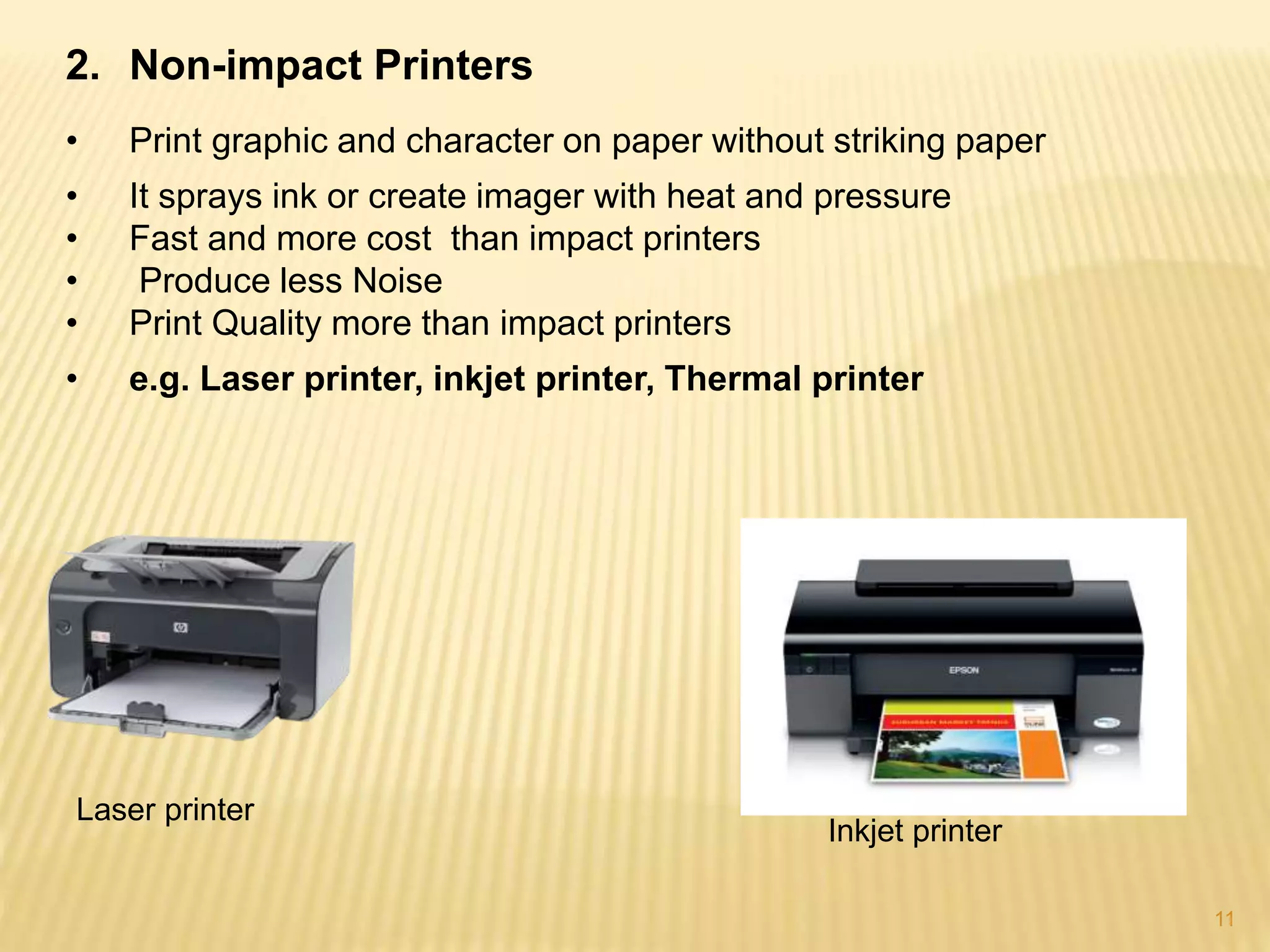 11
2. Non-impact Printers
• Print graphic and character on paper without striking paper
• It sprays ink or create imager with heat and pressure
• Fast and more cost than impact printers
• Produce less Noise
• Print Quality more than impact printers
• e.g. Laser printer, inkjet printer, Thermal printer
Laser printer
Inkjet printer
 