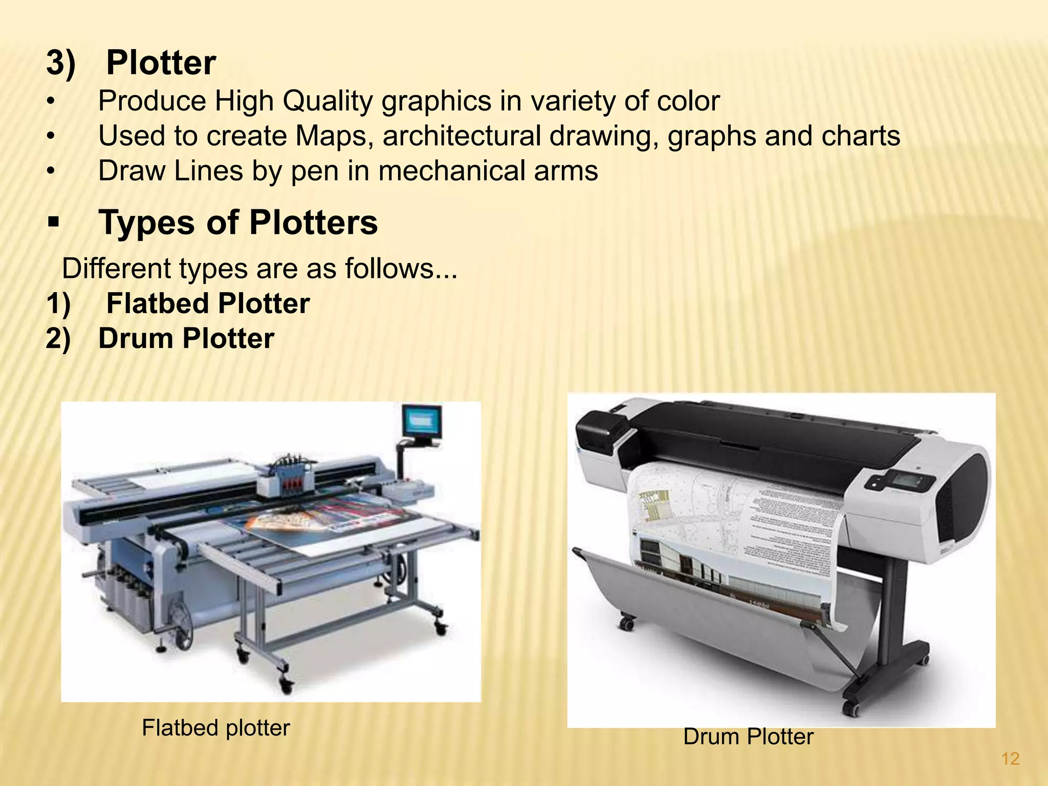 12
3) Plotter
• Produce High Quality graphics in variety of color
• Used to create Maps, architectural drawing, graphs and charts
• Draw Lines by pen in mechanical arms
 Types of Plotters
Different types are as follows...
1) Flatbed Plotter
2) Drum Plotter
Flatbed plotter Drum Plotter
 