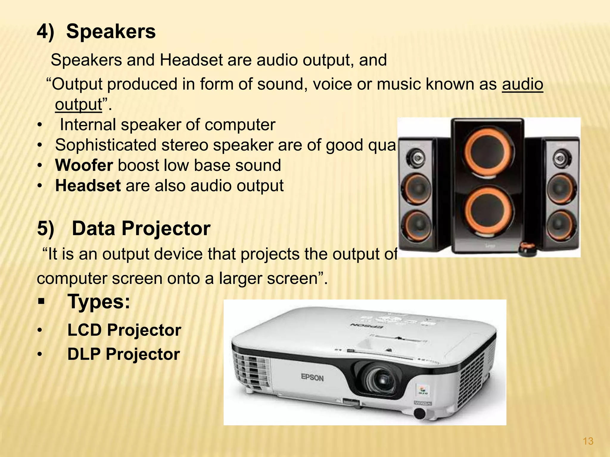 13
4) Speakers
Speakers and Headset are audio output, and
“Output produced in form of sound, voice or music known as audio
output”.
• Internal speaker of computer
• Sophisticated stereo speaker are of good quality
• Woofer boost low base sound
• Headset are also audio output
5) Data Projector
“It is an output device that projects the output of
computer screen onto a larger screen”.
 Types:
• LCD Projector
• DLP Projector
 