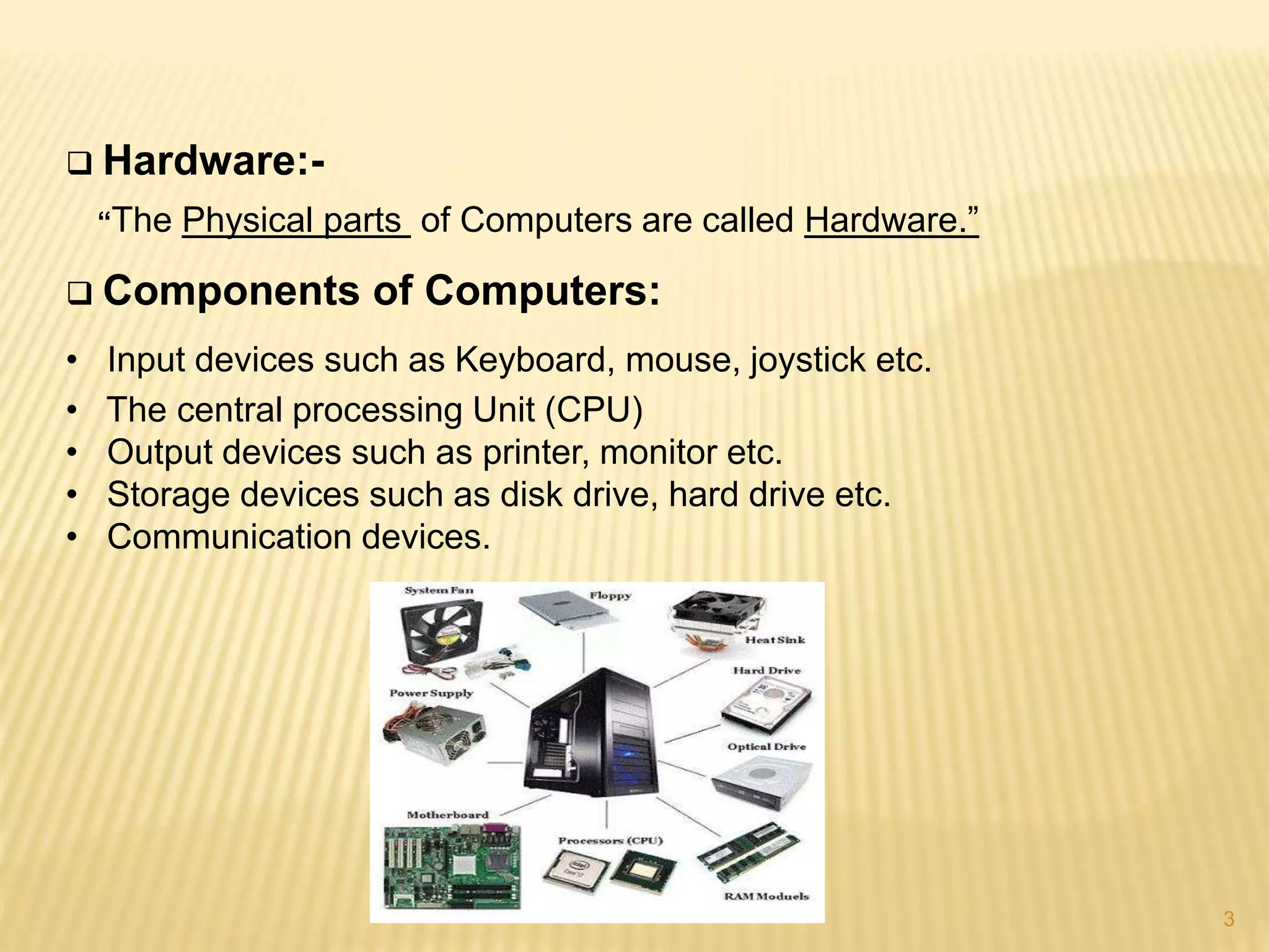 3
 Hardware:-
“The Physical parts of Computers are called Hardware.”
 Components of Computers:
• Input devices such as Keyboard, mouse, joystick etc.
• The central processing Unit (CPU)
• Output devices such as printer, monitor etc.
• Storage devices such as disk drive, hard drive etc.
• Communication devices.
 