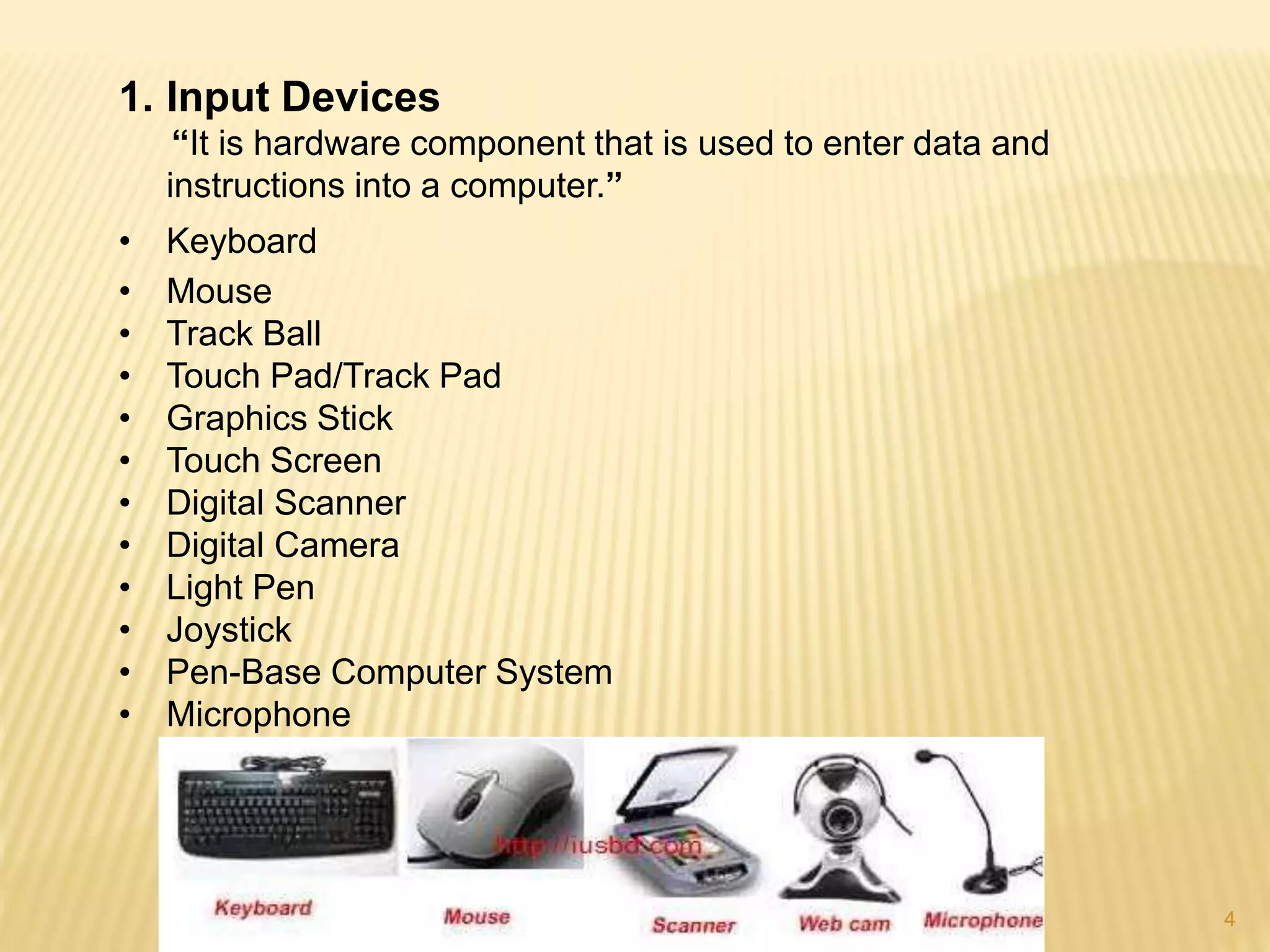 4
1. Input Devices
“It is hardware component that is used to enter data and
instructions into a computer.”
• Keyboard
• Mouse
• Track Ball
• Touch Pad/Track Pad
• Graphics Stick
• Touch Screen
• Digital Scanner
• Digital Camera
• Light Pen
• Joystick
• Pen-Base Computer System
• Microphone
 