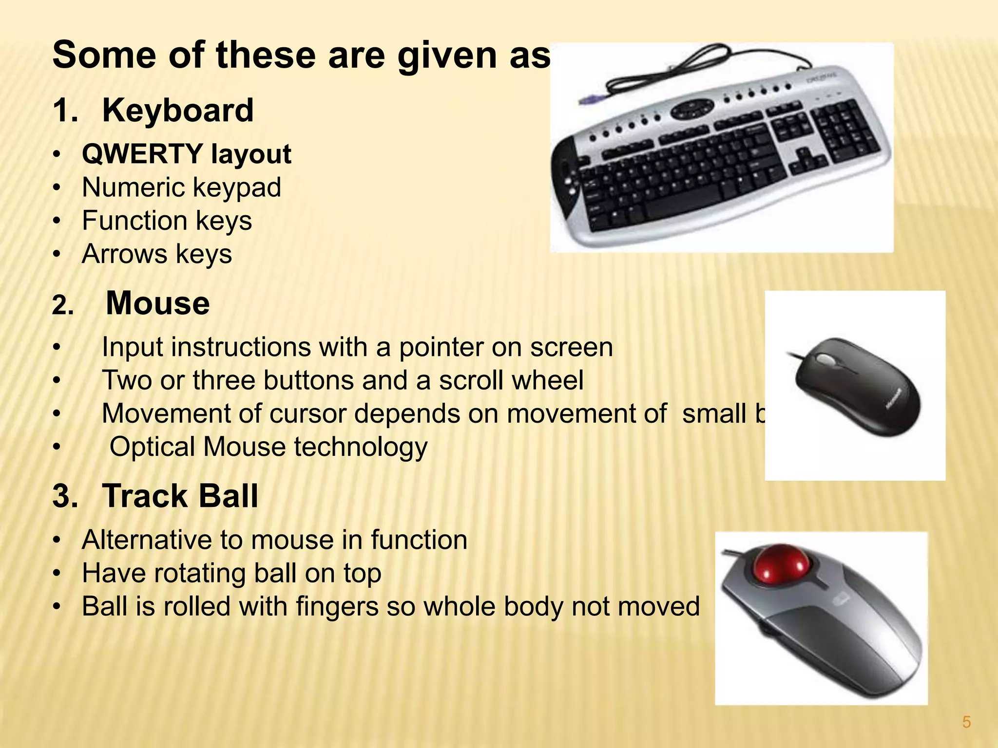 5
Some of these are given as…
1. Keyboard
• QWERTY layout
• Numeric keypad
• Function keys
• Arrows keys
2. Mouse
• Input instructions with a pointer on screen
• Two or three buttons and a scroll wheel
• Movement of cursor depends on movement of small ball
• Optical Mouse technology
3. Track Ball
• Alternative to mouse in function
• Have rotating ball on top
• Ball is rolled with fingers so whole body not moved
 