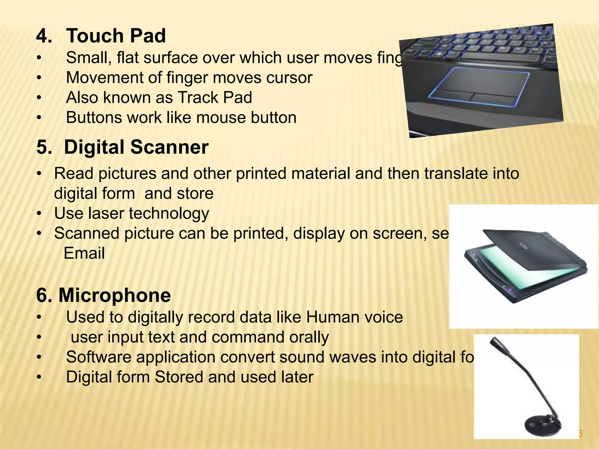 6
4. Touch Pad
• Small, flat surface over which user moves finger
• Movement of finger moves cursor
• Also known as Track Pad
• Buttons work like mouse button
5. Digital Scanner
• Read pictures and other printed material and then translate into
digital form and store
• Use laser technology
• Scanned picture can be printed, display on screen, sent via
Email
6. Microphone
• Used to digitally record data like Human voice
• user input text and command orally
• Software application convert sound waves into digital form
• Digital form Stored and used later
 