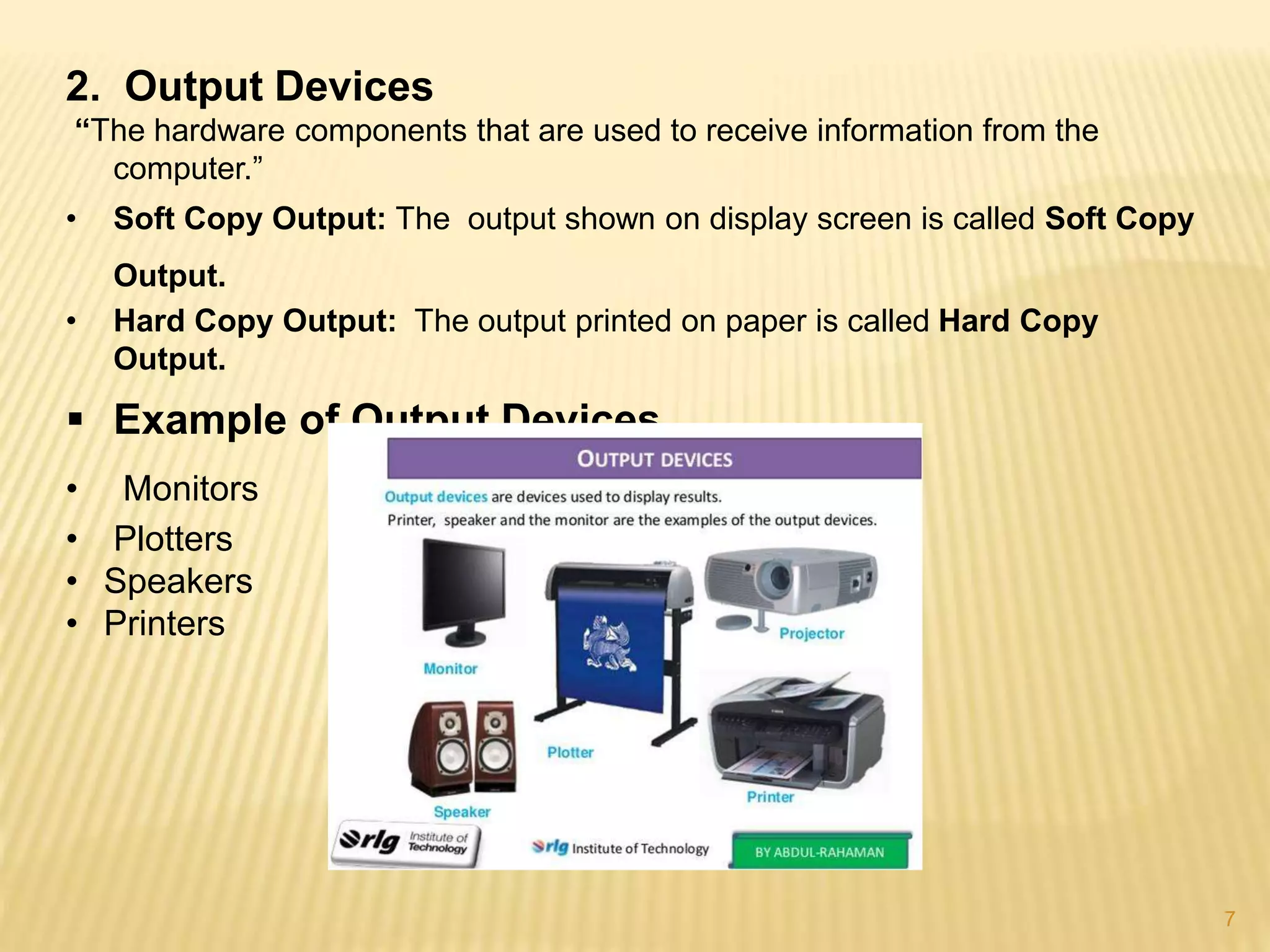 7
2. Output Devices
“The hardware components that are used to receive information from the
computer.”
• Soft Copy Output: The output shown on display screen is called Soft Copy
Output.
• Hard Copy Output: The output printed on paper is called Hard Copy
Output.
 Example of Output Devices
• Monitors
• Plotters
• Speakers
• Printers
 