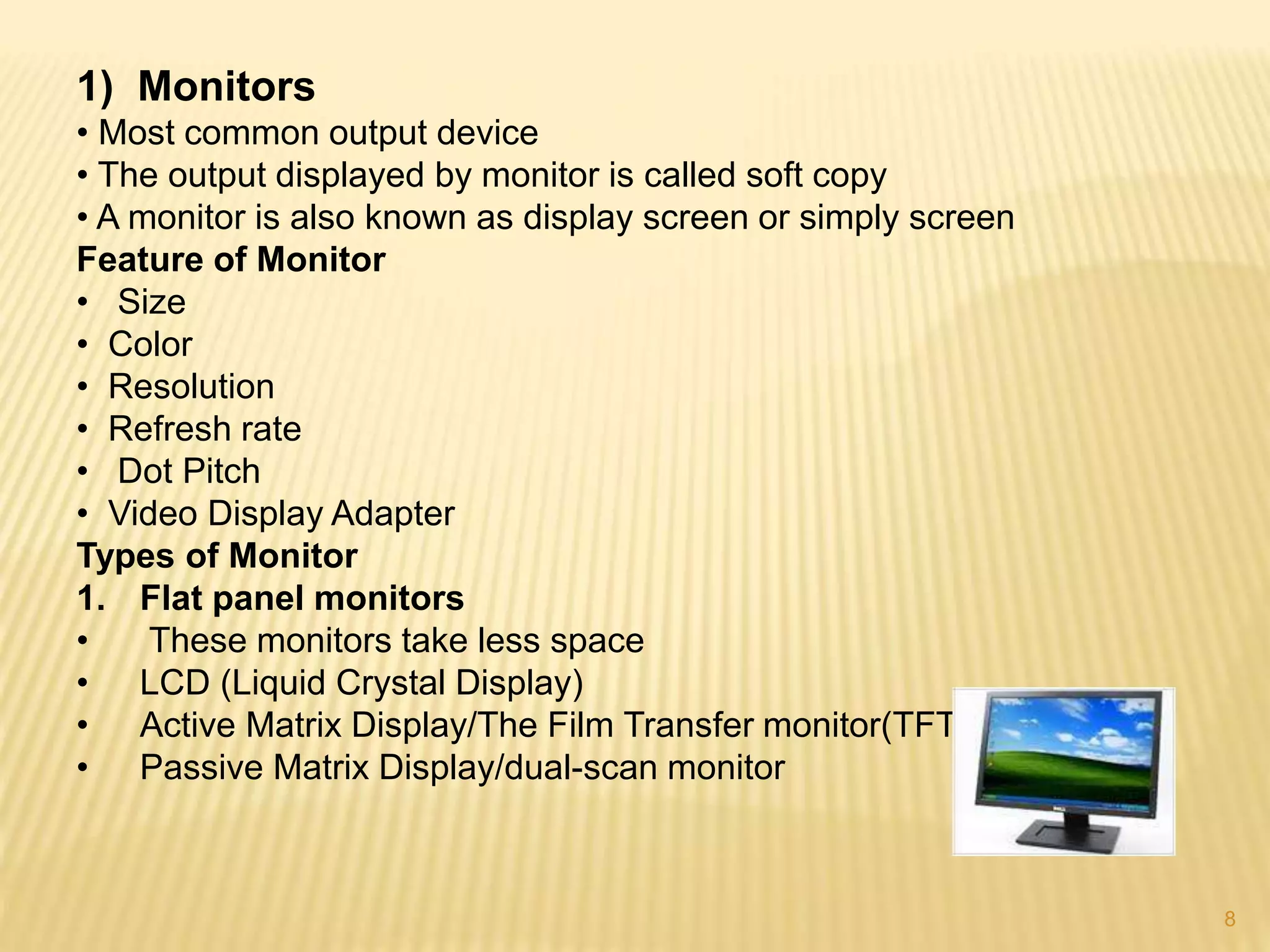 8
1) Monitors
• Most common output device
• The output displayed by monitor is called soft copy
• A monitor is also known as display screen or simply screen
Feature of Monitor
• Size
• Color
• Resolution
• Refresh rate
• Dot Pitch
• Video Display Adapter
Types of Monitor
1. Flat panel monitors
• These monitors take less space
• LCD (Liquid Crystal Display)
• Active Matrix Display/The Film Transfer monitor(TFT)
• Passive Matrix Display/dual-scan monitor
 