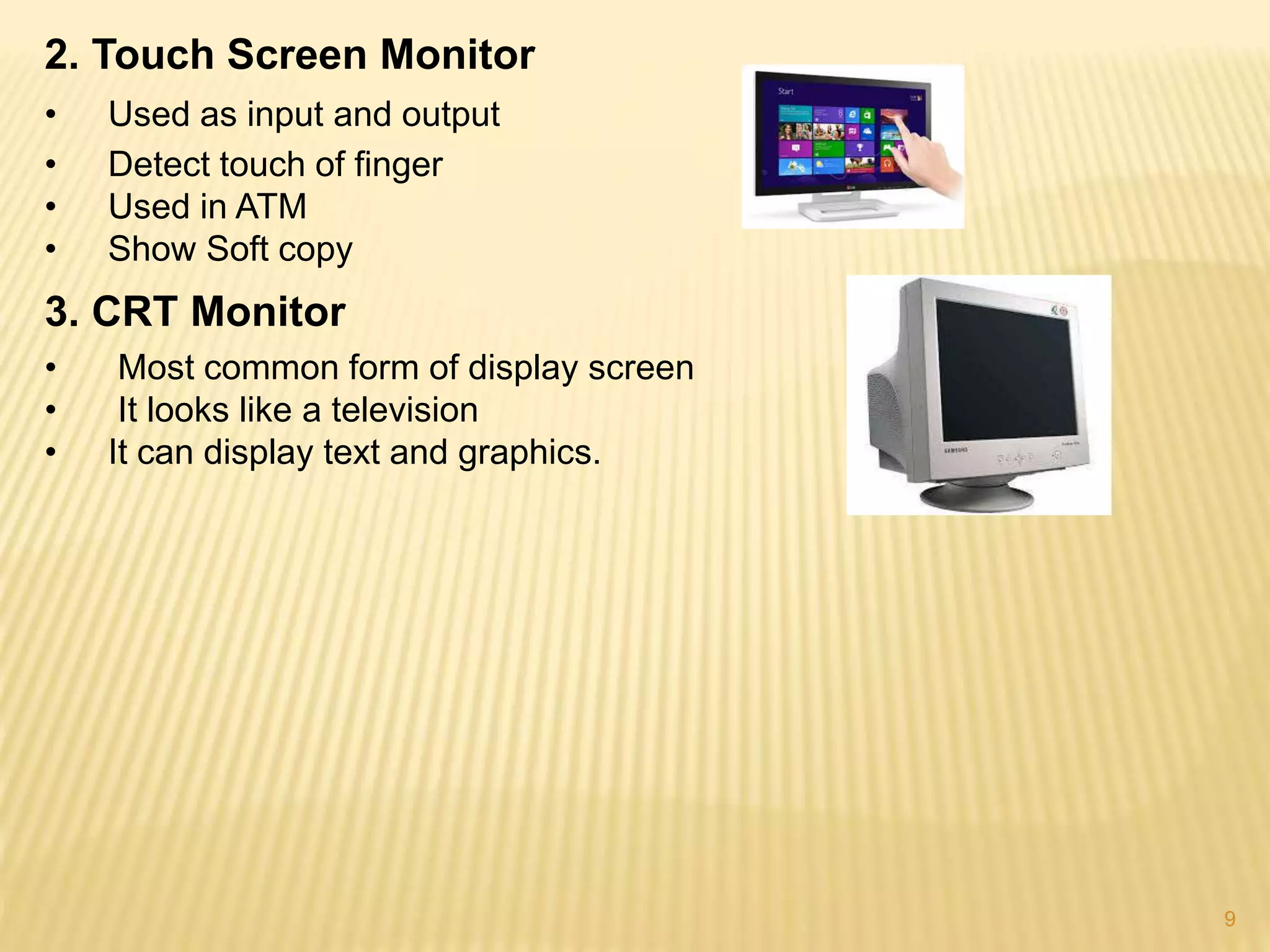 9
2. Touch Screen Monitor
• Used as input and output
• Detect touch of finger
• Used in ATM
• Show Soft copy
3. CRT Monitor
• Most common form of display screen
• It looks like a television
• It can display text and graphics.
 