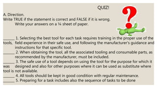 A. Direction.
Write TRUE if the statement is correct and FALSE if it is wrong.
Write your answers on a ¼ sheet of paper.
_______ 1. Selecting the best tool for each task requires training in the proper use of the
tools, field experience in their safe use, and following the manufacturer’s guidance and
instructions for that specific tool.
_______ 2. When obtaining the tool, all the associated tooling and consumable parts, as
recommended by the manufacturer, must be included.
_______ 3. The safe use of a tool depends on using the tool for the purpose for which it
was designed and also for other purposes where it can be used as substitute where
tool is not available.
_______ 4. All tools should be kept in good condition with regular maintenance.
_______ 5. Preparing for a task includes also the sequence of tasks to be done
QUIZ!
 
