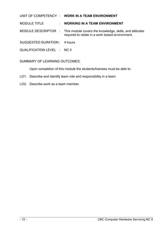 UNIT OF COMPETENCY : WORK IN A TEAM ENVIRONMENT
MODULE TITLE : WORKING IN A TEAM ENVIRONMENT
MODULE DESCRIPTOR : This module covers the knowledge, skills, and attitudes
required to relate in a work based environment.
SUGGESTED DURATION : 4 hours
QUALIFICATION LEVEL : NC II
SUMMARY OF LEARNING OUTCOMES:
Upon completion of this module the students/trainees must be able to:
LO1. Describe and identify team role and responsibility in a team.
LO2. Describe work as a team member.
- 12 - CBC Computer Hardware Servicing NC II
 