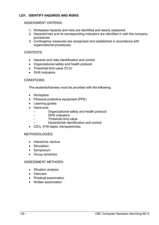 LO1. IDENTIFY HAZARDS AND RISKS
ASSESSMENT CRITERIA:
1. Workplace hazards and risks are identified and clearly explained.
2. Hazards/risks and its corresponding indicators are identified in with the company
procedures.
3. Contingency measures are recognized and established in accordance with
organizational procedures.
CONTENTS:
• Hazards and risks identification and control
• Organizational safety and health protocol
• Threshold limit value (TLV)
• OHS indicators
CONDITIONS:
The students/trainees must be provided with the following:
• Workplace
• Personal protective equipment (PPE)
• Learning guides
• Hand-outs
- Organizational safety and health protocol
- OHS indicators
- Threshold limit value
- Hazards/risk identification and control
• CD’s, VHS tapes, transparencies
METHODOLOGIES:
• Interactive -lecture
• Simulation
• Symposium
• Group dynamics
ASSESSMENT METHODS:
• Situation analysis
• Interview
• Practical examination
• Written examination
- 20 - CBC Computer Hardware Servicing NC II
 