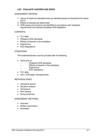 LO2. EVALUATE HAZARDS AND RISKS
ASSESSMENT CRITERIA:
1. Terms of maximum tolerable limits are identified based on threshold limit values
(TLV)
2. Effects of hazards are determined.
3. OHS issues and concerns are identified in accordance with workplace
requirements and relevant workplace OHS legislation.
CONTENTS:
• TLV table
• Philippine OHS standards
• Effects of hazards in the workplace
• Ergonomics
• ECC Regulations
CONDITIONS:
The students/trainees must be provided with the following
• Hand outs on
- Philippine OHS standards
- Effects of hazards in the workplace
- Ergonomics
- ECC regulations
• TLV table
• CD’s, VHS tapes, transparencies
METHODOLOGIES:
• Interactive lecture
• Situation analysis
• Symposium
• Film viewing
• Group dynamics
ASSESSMENT METHODS:
• Interview
• Written examination
• Simulation
CBC Computer Hardware Servicing NC II - 21 -
 