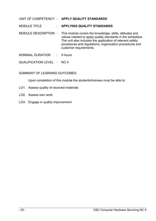 UNIT OF COMPETENCY : APPLY QUALITY STANDARDS
MODULE TITLE : APPLYING QUALITY STANDARDS
MODULE DESCRIPTION : This module covers the knowledge, skills, attitudes and
values needed to apply quality standards in the workplace.
The unit also includes the application of relevant safety
procedures and regulations, organization procedures and
customer requirements.
NOMINAL DURATION : 9 hours
QUALIFICATION LEVEL : NC II
SUMMARY OF LEARNING OUTCOMES:
Upon completion of this module the students/trainees must be able to:
LO1. Assess quality of received materials
LO2. Assess own work
LO3. Engage in quality improvement
- 25 - CBC Computer Hardware Servicing NC II
 