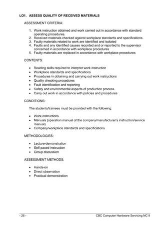 LO1. ASSESS QUALITY OF RECEIVED MATERIALS
ASSESSMENT CRITERIA:
1. Work instruction obtained and work carried out in accordance with standard
operating procedures.
2. Received materials checked against workplace standards and specifications.
3. Faulty materials related to work are identified and isolated
4. Faults and any identified causes recorded and or reported to the supervisor
concerned in accordance with workplace procedures
5. Faulty materials are replaced in accordance with workplace procedures
CONTENTS:
• Reading skills required to interpret work instruction
• Workplace standards and specifications
• Procedures in obtaining and carrying out work instructions
• Quality checking procedures
• Fault identification and reporting
• Safety and environmental aspects of production process
• Carry out work in accordance with policies and procedures
CONDITIONS:
The students/trainees must be provided with the following:
• Work instructions
• Manuals (operation manual of the company/manufacturer’s instruction/service
manual)
• Company/workplace standards and specifications
METHODOLOGIES:
• Lecture-demonstration
• Self-paced instruction
• Group discussion
ASSESSMENT METHODS:
• Hands-on
• Direct observation
• Practical demonstration
- 26 - CBC Computer Hardware Servicing NC II
 