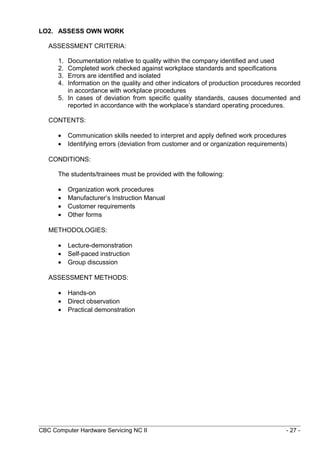 LO2. ASSESS OWN WORK
ASSESSMENT CRITERIA:
1. Documentation relative to quality within the company identified and used
2. Completed work checked against workplace standards and specifications
3. Errors are identified and isolated
4. Information on the quality and other indicators of production procedures recorded
in accordance with workplace procedures
5. In cases of deviation from specific quality standards, causes documented and
reported in accordance with the workplace’s standard operating procedures.
CONTENTS:
• Communication skills needed to interpret and apply defined work procedures
• Identifying errors (deviation from customer and or organization requirements)
CONDITIONS:
The students/trainees must be provided with the following:
• Organization work procedures
• Manufacturer’s Instruction Manual
• Customer requirements
• Other forms
METHODOLOGIES:
• Lecture-demonstration
• Self-paced instruction
• Group discussion
ASSESSMENT METHODS:
• Hands-on
• Direct observation
• Practical demonstration
CBC Computer Hardware Servicing NC II - 27 -
 