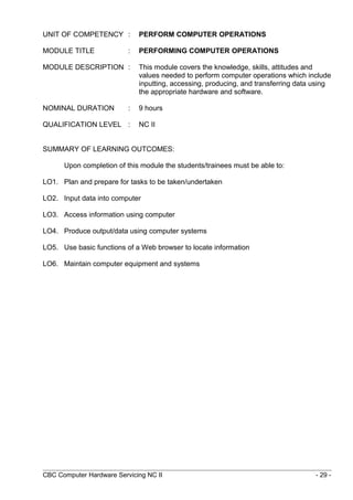UNIT OF COMPETENCY : PERFORM COMPUTER OPERATIONS
MODULE TITLE : PERFORMING COMPUTER OPERATIONS
MODULE DESCRIPTION : This module covers the knowledge, skills, attitudes and
values needed to perform computer operations which include
inputting, accessing, producing, and transferring data using
the appropriate hardware and software.
NOMINAL DURATION : 9 hours
QUALIFICATION LEVEL : NC II
SUMMARY OF LEARNING OUTCOMES:
Upon completion of this module the students/trainees must be able to:
LO1. Plan and prepare for tasks to be taken/undertaken
LO2. Input data into computer
LO3. Access information using computer
LO4. Produce output/data using computer systems
LO5. Use basic functions of a Web browser to locate information
LO6. Maintain computer equipment and systems
CBC Computer Hardware Servicing NC II - 29 -
 