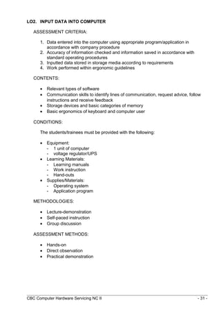 LO2. INPUT DATA INTO COMPUTER
ASSESSMENT CRITERIA:
1. Data entered into the computer using appropriate program/application in
accordance with company procedure
2. Accuracy of information checked and information saved in accordance with
standard operating procedures
3. Inputted data stored in storage media according to requirements
4. Work performed within ergonomic guidelines
CONTENTS:
• Relevant types of software
• Communication skills to identify lines of communication, request advice, follow
instructions and receive feedback
• Storage devices and basic categories of memory
• Basic ergonomics of keyboard and computer user
CONDITIONS:
The students/trainees must be provided with the following:
• Equipment:
- 1 unit of computer
- voltage regulator/UPS
• Learning Materials:
- Learning manuals
- Work instruction
- Hand-outs
• Supplies/Materials:
- Operating system
- Application program
METHODOLOGIES:
• Lecture-demonstration
• Self-paced instruction
• Group discussion
ASSESSMENT METHODS:
• Hands-on
• Direct observation
• Practical demonstration
CBC Computer Hardware Servicing NC II - 31 -
 