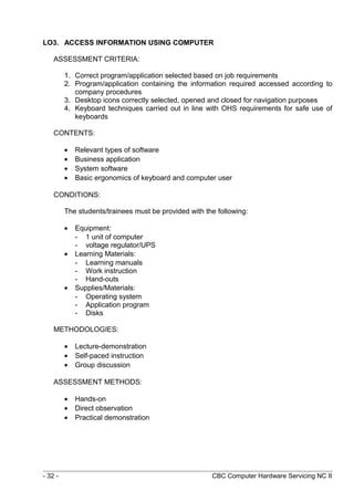 LO3. ACCESS INFORMATION USING COMPUTER
ASSESSMENT CRITERIA:
1. Correct program/application selected based on job requirements
2. Program/application containing the information required accessed according to
company procedures
3. Desktop icons correctly selected, opened and closed for navigation purposes
4. Keyboard techniques carried out in line with OHS requirements for safe use of
keyboards
CONTENTS:
• Relevant types of software
• Business application
• System software
• Basic ergonomics of keyboard and computer user
CONDITIONS:
The students/trainees must be provided with the following:
• Equipment:
- 1 unit of computer
- voltage regulator/UPS
• Learning Materials:
- Learning manuals
- Work instruction
- Hand-outs
• Supplies/Materials:
- Operating system
- Application program
- Disks
METHODOLOGIES:
• Lecture-demonstration
• Self-paced instruction
• Group discussion
ASSESSMENT METHODS:
• Hands-on
• Direct observation
• Practical demonstration
- 32 - CBC Computer Hardware Servicing NC II
 